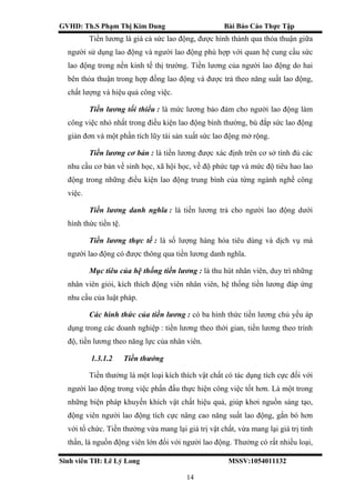 GVHD: Th.S Phạm Thị Kim Dung Bài Báo Cáo Thực Tập
Sinh viên TH: Lê Lý Long MSSV:1054011132
14
Tiền lương là giá cả sức lao động, được hình thành qua thỏa thuận giữa
người sử dụng lao động và người lao động phù hợp với quan hệ cung cầu sức
lao động trong nền kinh tế thị trường. Tiền lương của người lao động do hai
bên thỏa thuận trong hợp đồng lao động và được trả theo năng suất lao động,
chất lượng và hiệu quả công việc.
Tiền lương tối thiểu : là mức lương bảo đảm cho người lao động làm
công việc nhỏ nhất trong điều kiện lao động bình thường, bù đắp sức lao động
giản đơn và một phần tích lũy tái sản xuất sức lao động mở rộng.
Tiền lương cơ bản : là tiền lương được xác định trên cơ sở tính đủ các
nhu cầu cơ bản về sinh học, xã hội học, về độ phức tạp và mức độ tiêu hao lao
động trong những điều kiện lao động trung bình của từng ngành nghề công
việc.
Tiền lương danh nghĩa : là tiền lương trả cho người lao động dưới
hình thức tiền tệ.
Tiền lương thực tế : là số lượng hàng hóa tiêu dùng và dịch vụ mà
người lao động có được thông qua tiền lương danh nghĩa.
Mục tiêu của hệ thống tiền lương : là thu hút nhân viên, duy trì những
nhân viên giỏi, kích thích động viên nhân viên, hệ thống tiền lương đáp ứng
nhu cầu của luật pháp.
Các hình thức của tiền lương : có ba hình thức tiền lương chủ yếu áp
dụng trong các doanh nghiệp : tiền lương theo thời gian, tiền lương theo trình
độ, tiền lương theo năng lực của nhân viên.
1.3.1.2 Tiền thưởng
Tiền thưởng là một loại kích thích vật chất có tác dụng tích cực đối với
người lao động trong việc phấn đấu thực hiện công việc tốt hơn. Là một trong
những biện pháp khuyến khích vật chất hiệu quả, giúp khơi nguồn sáng tạo,
động viên người lao động tích cực nâng cao năng suất lao động, gắn bó hơn
với tổ chức. Tiền thưởng vừa mang lại giá trị vật chất, vừa mang lại giá trị tinh
thần, là nguồn động viên lớn đối với người lao động. Thưởng có rất nhiều loại,
 