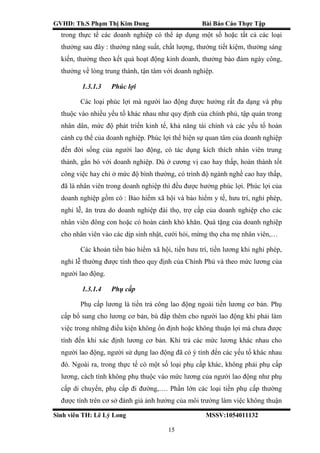 GVHD: Th.S Phạm Thị Kim Dung Bài Báo Cáo Thực Tập
Sinh viên TH: Lê Lý Long MSSV:1054011132
15
trong thực tế các doanh nghiệp có thể áp dụng một số hoặc tất cả các loại
thưởng sau đây : thưởng năng suất, chất lượng, thưởng tiết kiệm, thưởng sáng
kiến, thưởng theo kết quả hoạt động kinh doanh, thưởng bảo đảm ngày công,
thưởng về lòng trung thành, tận tâm với doanh nghiệp.
1.3.1.3 Phúc lợi
Các loại phúc lợi mà người lao động được hưởng rất đa dạng và phụ
thuộc vào nhiều yếu tố khác nhau như quy định của chính phủ, tập quán trong
nhân dân, mức độ phát triển kinh tế, khả năng tài chính và các yếu tố hoàn
cảnh cụ thể của doanh nghiệp. Phúc lợi thể hiện sự quan tâm của doanh nghiệp
đến đời sống của người lao động, có tác dụng kích thích nhân viên trung
thành, gắn bó với doanh nghiệp. Dù ở cương vị cao hay thấp, hoàn thành tốt
công việc hay chỉ ở mức độ bình thường, có trình độ ngành nghề cao hay thấp,
đã là nhân viên trong doanh nghiệp thì đều được hưởng phúc lợi. Phúc lợi của
doanh nghiệp gồm có : Bảo hiểm xã hội và bảo hiểm y tế, hưu trí, nghỉ phép,
nghỉ lễ, ăn trưa do doanh nghiệp đài thọ, trợ cấp của doanh nghiệp cho các
nhân viên đông con hoặc có hoàn cảnh khó khăn. Quà tặng của doanh nghiệp
cho nhân viên vào các dịp sinh nhật, cưới hỏi, mừng thọ cha mẹ nhân viên,…
Các khoản tiền bảo hiểm xã hội, tiền hưu trí, tiền lương khi nghỉ phép,
nghỉ lễ thường được tính theo quy định của Chính Phủ và theo mức lương của
người lao động.
1.3.1.4 Phụ cấp
Phụ cấp lương là tiền trả công lao động ngoài tiền lương cơ bản. Phụ
cấp bổ sung cho lương cơ bản, bù đắp thêm cho người lao động khi phải làm
việc trong những điều kiện không ổn định hoặc không thuận lợi mà chưa được
tính đến khi xác định lương cơ bản. Khi trả các mức lương khác nhau cho
người lao động, người sử dụng lao động đã có ý tính đến các yếu tố khác nhau
đó. Ngoài ra, trong thực tế có một số loại phụ cấp khác, không phải phụ cấp
lương, cách tính không phụ thuộc vào mức lương của người lao động như phụ
cấp di chuyến, phụ cấp đi đường,…. Phần lớn các loại tiền phụ cấp thường
được tính trên cơ sở đánh giá ảnh hưởng của môi trường làm việc không thuận
 