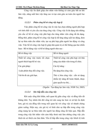 GVHD: Th.S Phạm Thị Kim Dung Bài Báo Cáo Thực Tập
Sinh viên TH: Lê Lý Long MSSV:1054011132
17
Công việc ổn định giúp cho nhân viên không có cảm giác bất an khi
làm việc, năng suất làm việc tăng cao và tạo cảm giác an toàn cho người lao
động.
1.3.2.3 Phân công bố trí công việc hợp lý
Việc phân công bố trí công việc là việc lựa chọn những người phù hợp
với tính chất và yêu cầu của từng công việc. Công việc là đa dạng nên những
yêu cầu về bố trí công việc phù hợp cho từng nhân viên cũng rất đa dạng.
Đồng thời, phân công bố trí công việc hợp lý để tăng năng suất lao động, đem
lại sự thỏa mãn cho nhân viên, tạo sự phù hợp giữa người lao động và công
việc. Việc bố trí công việc hợp lý giúp nhà quản trị có thể thông qua hai chiến
lược : Bố trí đúng việc và bố trí đúng người như sau :
Bố trí đúng việc Bố trí đúng người
Thiết kế công việc trước rồi chọn
người thích hợp bố trí vào.
Các giải pháp :
Luân phiên thay đổi công việc.
Vứt bỏ đi các giới hạn.
Thiết kế công việc phù hợp với khả
năng của nhân viên trong tổ chức.
Các kỹ năng :
Đa dạng hóa công việc.
Thú vị hóa công việc : cần sử dụng
nhiều kỹ năng để hoàn thành, được
giao quyền tự chủ,…
(Nguồn : Tạo động lực làm việc, NXB Trẻ, 2005)
1.3.2.4 Sức hấp dẫn của công việc
Khi cuộc sống khó khăn, mối quan hệ giữa công việc và đồng tiền rất
khăng khít. Tuy nhiên khi đời sống trở nên sung túc hơn và xã hội ổn định
hơn, giá trị của đồng tiền trong mối quan hệ với công việc sẽ nhanh chóng
giảm xuống. Hiện nay, các giá trị vô hình như sự hấp dẫn trong công việc
cũng mang lại sự thỏa mãn cho người lao động cũng rất hiệu quả. Hấp dẫn
trong công việc khi nhân viên cảm thấy thoải mái làm những công việc yêu
thích do sở thích của bản thân. Yếu tố hấp dẫn trong công việc khích lệ tinh
 