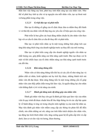 GVHD: Th.S Phạm Thị Kim Dung Bài Báo Cáo Thực Tập
Sinh viên TH: Lê Lý Long MSSV:1054011132
18
thần làm việc hăng say hơn, phát huy tinh thần sáng tạo của nhân viên. Như
thế sẽ phát huy tính tự chủ và tự nguyện của mỗi nhân viên, tạo sự thoải mái
và hưng phấn trong công việc.
1.3.2.5 Cơ hội đào tạo và phát triển
Đào tạo là những cố gắng của tổ chức được đưa ra nhằm thay đổi hành
vi và thái độ của nhân viên để đáp ứng các yêu cầu về hiệu quả của công việc.
Phát triển là bao gồm các hoạt động nhằm chuẩn bị cho nhân viên theo
kịp với cơ cấu tổ chức khi cơ cấu đó thay đổi và phát triển.
Đào tạo và phát triển nhân sự là một trong những biện pháp tích cực
tăng khả năng thích ứng của doanh nghiệp trước sự thay đổi của môi trường.
Đào tạo và phát triển cung cấp cho doanh nghiệp nguồn vốn nhân sự
chất lượng cao, góp phần nâng cao khả năng cạnh tranh. Đào tạo được coi là
một vũ khí chiến lược của tổ chức nhằm nâng cao khả năng cạnh tranh trước
các đối thủ.
1.3.2.6 Khả năng thăng tiến
Nhân viên có khả năng thăng tiến khi họ có các yếu tố như năng lực và
phẩm chất cá nhân, kinh nghiệm mà họ tích lũy được, những thành tích mà
nhân viên đã đạt được. Khả năng thăng tiến là một trong những yếu tố giúp
nhân viên cảm thấy phấn chấn trong khi làm việc, là nguồn động lực cho nhân
viên khẳng định vị trí và tài năng của mình.
1.3.2.7 Đánh giá đúng mức độ đóng góp của nhân viên
Đánh giá nhân viên hay còn gọi là đánh giá hiệu quả làm việc của nhân
viên là quy trình đã được chuẩn hóa để thu thập thông tin từ các cấp bậc quản
lý về hành động và ứng xử trong chuyên môn nghiệp vụ của toàn bộ nhân sự.
Mục tiêu đánh giá nhân viên nhằm cung cấp các thông tin phản hồi để điều
chỉnh, sửa chữa những sai sót, nâng cao tinh thần trách nhiệm cho nhân viên,
tạo động lực kích thích nhân viên, tăng cường quan hệ tốt giữa cấp trên và cấp
dưới, làm cơ sở cho việc trả lương, khen thưởng.
 