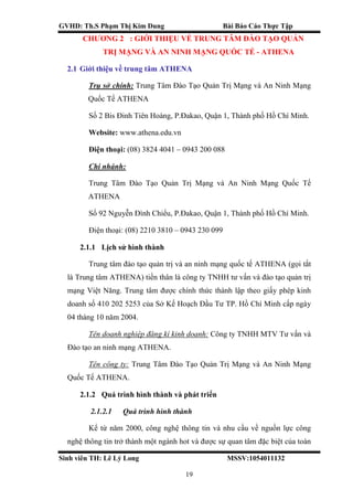 GVHD: Th.S Phạm Thị Kim Dung Bài Báo Cáo Thực Tập
Sinh viên TH: Lê Lý Long MSSV:1054011132
19
CHƯƠNG 2 : GIỚI THIỆU VỀ TRUNG TÂM ĐÀO TẠO QUẢN
TRỊ MẠNG VÀ AN NINH MẠNG QUỐC TẾ - ATHENA
2.1 Giới thiệu về trung tâm ATHENA
Trụ sở chính: Trung Tâm Đào Tạo Quản Trị Mạng và An Ninh Mạng
Quốc Tế ATHENA
Số 2 Bis Đinh Tiên Hoàng, P.Đakao, Quận 1, Thành phố Hồ Chí Minh.
Website: www.athena.edu.vn
Điện thoại: (08) 3824 4041 – 0943 200 088
Chi nhánh:
Trung Tâm Đào Tạo Quản Trị Mạng và An Ninh Mạng Quốc Tế
ATHENA
Số 92 Nguyễn Đình Chiểu, P.Đakao, Quận 1, Thành phố Hồ Chí Minh.
Điện thoại: (08) 2210 3810 – 0943 230 099
2.1.1 Lịch sử hình thành
Trung tâm đào tạo quản trị và an ninh mạng quốc tế ATHENA (gọi tắt
là Trung tâm ATHENA) tiền thân là công ty TNHH tư vấn và đào tạo quản trị
mạng Việt Năng. Trung tâm được chính thức thành lập theo giấy phép kinh
doanh số 410 202 5253 của Sở Kế Hoạch Đầu Tư TP. Hồ Chí Minh cấp ngày
04 tháng 10 năm 2004.
Tên doanh nghiệp đăng kí kinh doanh: Công ty TNHH MTV Tư vấn và
Đào tạo an ninh mạng ATHENA.
Tên công ty: Trung Tâm Đào Tạo Quản Trị Mạng và An Ninh Mạng
Quốc Tế ATHENA.
2.1.2 Quá trình hình thành và phát triển
2.1.2.1 Quá trình hình thành
Kể từ năm 2000, công nghệ thông tin và nhu cầu về nguồn lực công
nghệ thông tin trở thành một ngành hot và được sự quan tâm đặc biệt của toàn
 