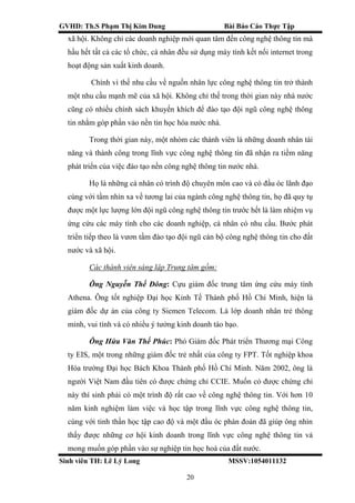 GVHD: Th.S Phạm Thị Kim Dung Bài Báo Cáo Thực Tập
Sinh viên TH: Lê Lý Long MSSV:1054011132
20
xã hội. Không chỉ các doanh nghiệp mới quan tâm đến công nghệ thông tin mà
hầu hết tất cả các tổ chức, cá nhân đều sử dụng máy tính kết nối internet trong
hoạt động sản xuất kinh doanh.
Chính vì thế nhu cầu về nguồn nhân lực công nghệ thông tin trở thành
một nhu cầu mạnh mẽ của xã hội. Không chỉ thế trong thời gian này nhà nước
cũng có nhiều chính sách khuyến khích để đào tạo đội ngũ công nghệ thông
tin nhằm góp phần vảo nền tin học hóa nước nhà.
Trong thời gian này, một nhóm các thành viên là những doanh nhân tài
năng và thành công trong lĩnh vực công nghệ thông tin đã nhận ra tiềm năng
phát triển của việc đào tạo nền công nghệ thông tin nước nhà.
Họ là những cá nhân có trình độ chuyên môn cao và có đầu óc lãnh đạo
cùng với tầm nhìn xa về tương lai của ngành công nghệ thông tin, họ đã quy tụ
được một lực lượng lớn đội ngũ công nghệ thông tin trước hết là làm nhiệm vụ
ứng cứu các máy tính cho các doanh nghiệp, cá nhân có nhu cầu. Bước phát
triển tiếp theo là vươn tầm đào tạo đội ngũ cán bộ công nghệ thông tin cho đất
nước và xã hội.
Các thành viên sáng lập Trung tâm gồm:
Ông Nguyễn Thế Đông: Cựu giám đốc trung tâm ứng cứu máy tính
Athena. Ông tốt nghiệp Đại học Kinh Tế Thành phố Hồ Chí Minh, hiện là
giám đốc dự án của công ty Siemen Telecom. Là lớp doanh nhân trẻ thông
minh, vui tính và có nhiều ý tưởng kinh doanh táo bạo.
Ông Hứa Văn Thế Phúc: Phó Giám đốc Phát triển Thương mại Công
ty EIS, một trong những giám đốc trẻ nhất của công ty FPT. Tốt nghiệp khoa
Hóa trường Đại học Bách Khoa Thành phố Hồ Chí Minh. Năm 2002, ông là
người Việt Nam đầu tiên có được chứng chỉ CCIE. Muốn có được chứng chỉ
này thí sinh phải có một trình độ rất cao về công nghệ thông tin. Với hơn 10
năm kinh nghiệm làm việc và học tập trong lĩnh vực công nghệ thông tin,
cùng với tinh thần học tập cao độ và một đầu óc phán đoán đã giúp ông nhìn
thấy được những cơ hội kinh doanh trong lĩnh vực công nghệ thông tin và
mong muốn góp phần vào sự nghiệp tin học hoá của đất nước.
 