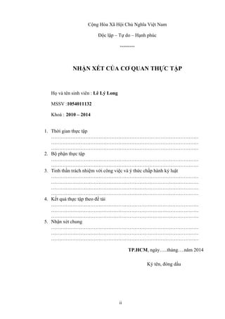 ii
Cộng Hòa Xã Hội Chủ Nghĩa Việt Nam
Độc lập – Tự do – Hạnh phúc
---------
NHẬN XÉT CỦA CƠ QUAN THỰC TẬP
Họ và tên sinh viên : Lê Lý Long
MSSV :1054011132
Khoá : 2010 – 2014
1. Thời gian thực tập
………………………………………………………………………………
………………………………………………………………………………
………………………………………………………………………………
2. Bộ phận thực tập
………………………………………………………………………………
………………………………………………………………………………
3. Tinh thần trách nhiệm với công việc và ý thức chấp hành kỷ luật
………………………………………………………………………………
………………………………………………………………………………
………………………………………………………………………………
………………………………………………………………………………
4. Kết quả thực tập theo đề tài
………………………………………………………………………………
………………………………………………………………………………
………………………………………………………………………………
5. Nhận xét chung
………………………………………………………………………………
………………………………………………………………………………
………………………………………………………………………………
TP.HCM, ngày…..tháng….năm 2014
Ký tên, đóng dấu
 