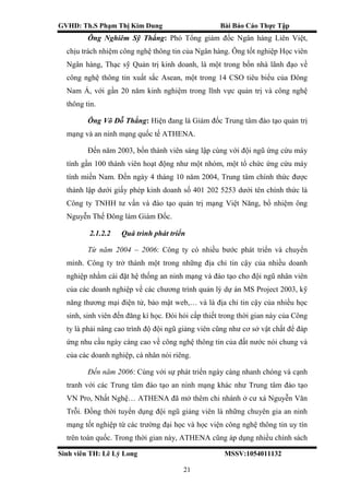 GVHD: Th.S Phạm Thị Kim Dung Bài Báo Cáo Thực Tập
Sinh viên TH: Lê Lý Long MSSV:1054011132
21
Ông Nghiêm Sỹ Thắng: Phó Tổng giám đốc Ngân hàng Liên Việt,
chịu trách nhiệm công nghệ thông tin của Ngân hàng. Ông tốt nghiệp Học viên
Ngân hàng, Thạc sỹ Quản trị kinh doanh, là một trong bốn nhà lãnh đạo về
công nghệ thông tin xuất sắc Asean, một trong 14 CSO tiêu biểu của Đông
Nam Á, với gần 20 năm kinh nghiệm trong lĩnh vực quản trị và công nghệ
thông tin.
Ông Võ Đỗ Thắng: Hiện đang là Giám đốc Trung tâm đào tạo quản trị
mạng và an ninh mạng quốc tế ATHENA.
Đến năm 2003, bốn thành viên sáng lập cùng với đội ngũ ứng cứu máy
tính gần 100 thành viên hoạt động như một nhóm, một tổ chức ứng cứu máy
tính miền Nam. Đến ngày 4 tháng 10 năm 2004, Trung tâm chính thức được
thành lập dưới giấy phép kinh doanh số 401 202 5253 dưới tên chính thức là
Công ty TNHH tư vấn và đào tạo quản trị mạng Việt Năng, bổ nhiệm ông
Nguyễn Thế Đông làm Giám Đốc.
2.1.2.2 Quá trình phát triển
Từ năm 2004 – 2006: Công ty có nhiều bước phát triển và chuyển
mình. Công ty trở thành một trong những địa chỉ tin cậy của nhiều doanh
nghiệp nhằm cài đặt hệ thống an ninh mạng và đào tạo cho đội ngũ nhân viên
của các doanh nghiệp về các chương trình quản lý dự án MS Project 2003, kỹ
năng thương mại điện tử, bảo mật web,… và là địa chỉ tin cậy của nhiều học
sinh, sinh viên đến đăng kí học. Đòi hỏi cấp thiết trong thời gian này của Công
ty là phải nâng cao trình độ đội ngũ giảng viên cũng như cơ sở vật chất để đáp
ứng nhu cầu ngày càng cao về công nghệ thông tin của đất nước nói chung và
của các doanh nghiệp, cá nhân nói riêng.
Đến năm 2006: Cùng với sự phát triển ngày càng nhanh chóng và cạnh
tranh với các Trung tâm đào tạo an ninh mạng khác như Trung tâm đào tạo
VN Pro, Nhất Nghệ… ATHENA đã mở thêm chi nhánh ở cư xá Nguyễn Văn
Trỗi. Đồng thời tuyển dụng đội ngũ giảng viên là những chuyên gia an ninh
mạng tốt nghiệp từ các trường đại học và học viện công nghệ thông tin uy tín
trên toàn quốc. Trong thời gian này, ATHENA cũng áp dụng nhiều chính sách
 