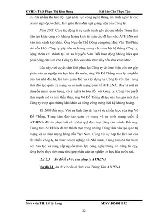 GVHD: Th.S Phạm Thị Kim Dung Bài Báo Cáo Thực Tập
Sinh viên TH: Lê Lý Long MSSV:1054011132
22
ưu đãi nhằm thu hút đội ngũ nhân lực công nghệ thông tin lành nghề từ các
doanh nghiệp, tổ chức, làm giàu thêm đội ngũ giảng viên của Công ty.
Năm 2008: Chịu tác động từ sự canh tranh gây gắt của nhiều Trung tâm
đào tạo khác cùng với khủng hoảng kinh tế toàn cầu đã làm cho ATHENA rơi
vào tình cảnh khó khăn. Ông Nguyễn Thế Đông cùng ông Hứa Văn Thế Phúc
rút vốn khỏi Công ty gây nên sự hoang mang cho toàn bộ hệ thống Công ty,
cộng thêm chi nhánh tại cư xá Nguyễn Văn Trỗi hoạt động không hiệu quả
phải đóng cửa làm cho Công ty lâm vào khó khăn này đến khó khăn khác.
Lúc này, với quyết tâm khôi phục lại Công ty để thực hiện ước mơ góp
phần vào sự nghiệp tin học hóa đất nước, ông Võ Đỗ Thắng mua lại cổ phần
của hai nhà đầu tư, lên làm giám đốc và xây dựng lại Công ty với tên Trung
tâm đào tạo quản trị mạng và an ninh mạng quốc tế ATHENA. Đây là một sự
chuyển mình quan trọng, có ý nghĩa to lớn đối với Công ty. Cùng với quyết
tâm mạnh mẽ và tinh thần thép, ông Võ Đỗ Thắng đã tạo nên làn gió mới đưa
Công ty vượt qua những khó khăn và đứng vững trong thời kỳ khủng hoảng.
Từ 2009 đến nay: Với sự lãnh đạo tài ba và óc chiến lược của ông Võ
Đỗ Thắng, Trung tâm đào tạo quản trị mạng và an ninh mạng quốc tế
ATHENA đã dần phục hồi và trở lại quỹ đạo hoạt động của mình. Đến nay,
Trung tâm ATHENA đã trở thành một trong những Trung tâm đào tạo quản trị
mạng và an ninh mạng hàng đầu Việt Nam. Cùng với sự hợp tác liên kết của
rất nhiều công ty, tổ chức doanh nghiệp và Nhà nước, Trung tâm đã trở thành
nơi đào tạo và cung cấp nguồn nhân lực công nghệ thông tin đáng tin cậy,
từng bước thực hiện mục tiêu góp phần vào sự nghiệp tin học hóa nước nhà.
2.1.2.3 Sơ đồ tổ chức của công ty ATHENA
Sơ đồ 2.1: Sơ đồ cơ cấu tổ chức của Trung Tâm ATHENA
 