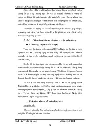 GVHD: Th.S Phạm Thị Kim Dung Bài Báo Cáo Thực Tập
Sinh viên TH: Lê Lý Long MSSV:1054011132
24
Nhược điểm : Dù có nhiều phòng ban nhưng thật ra có một số phòng
không tồn tại, ví dụ : phòng Hậu Cần. Vấn đề hạn chế tiếp theo là có một số
phòng ban không đủ nhân lực, nên tiếp quản luôn công việc của phòng ban
khác, ví dụ : phòng thu ngân sẽ đảm nhiệm luôn công việc tư vấn khách hàng,
hoặc phòng Marketing sẽ kiêm luôn nhiệm vụ bán hàng,…
Tuy nhiên, các phòng ban luôn hỗ trợ tích cực cho nhau để giúp công ty
ngày càng phát triển, chứ không chia nhỏ tự lực phát triển như một số phòng
ban của những công ty khác.
2.1.2.4 Chức năng nhiệm vụ của công ty và bộ phận công ty
 Chức năng, nhiệm vụ của công ty
Trung tâm đào tạo an ninh mạng ATHENA là đối tác đào tạo và cung
cấp nhân sự CNTT, quản trị mạng, an ninh mạng chất lượng cao theo đơn đặt
hàng cho các đơn vị như ngân hàng, doanh nghiệp, các cơ quan chính phủ, tổ
chức tài chính,…
Do đó, để đáp ứng được nhu cầu nguồn nhân lực an ninh mạng chất
lượng cao cho các doanh nghiệp, Trung tâm ATHENA đã thiết kế và xây dựng
chương trình đào tạo chuyên gia an ninh mạng AN2S (học 18 tháng). Chương
trình AN2S thường xuyên cập nhật các công nghệ mới để đáp ứng nhu cầu đa
dạng và thay đổi thường xuyên của các đơn vị đặt hàng tuyển dụng nhân sự.
Sau hơn 8 năm hoạt động, nhiều học viên ATHENA tốt nghiệp AN2S
đã đảm nhận các vị trí công nghệ thông tin và an ninh mạng quan trọng tại các
doanh nghiệp như Siemens (Đức), công ty điện lực dầu khí Cà Mau, Sở Thông
tin – Truyền thông An Giang, FPT, Bảo hiểm Prudential, Ngân hàng
Vietcombank, Ngân hàng Sacombank,…
 Chức năng của các bộ phận thành viên
Ban giám đốc:
Gồm một giám đốc điều hành chung, chuyên trách về marketing và một
phó giám đốc chuyên trách về tài chính.
 