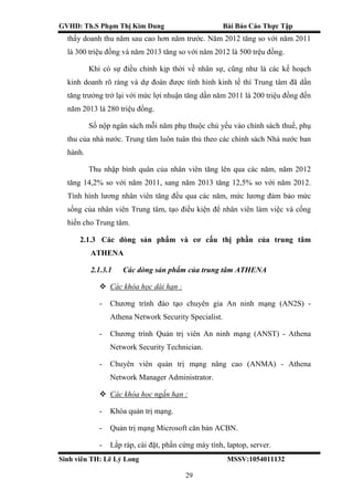 GVHD: Th.S Phạm Thị Kim Dung Bài Báo Cáo Thực Tập
Sinh viên TH: Lê Lý Long MSSV:1054011132
29
thấy doanh thu năm sau cao hơn năm trước. Năm 2012 tăng so với năm 2011
là 300 triệu đồng và năm 2013 tăng so với năm 2012 là 500 trệu đồng.
Khi có sự điều chỉnh kịp thời về nhân sự, cũng như là các kế hoạch
kinh doanh rõ ràng và dự đoán được tình hình kinh tế thì Trung tâm đã dần
tăng trưởng trở lại với mức lợi nhuận tăng dần năm 2011 là 200 triệu đồng đến
năm 2013 là 280 triệu đồng.
Số nộp ngân sách mỗi năm phụ thuộc chủ yếu vào chính sách thuế, phụ
thu của nhà nước. Trung tâm luôn tuân thủ theo các chính sách Nhà nước ban
hành.
Thu nhập bình quân của nhân viên tăng lên qua các năm, năm 2012
tăng 14,2% so với năm 2011, sang năm 2013 tăng 12,5% so với năm 2012.
Tình hình lương nhân viên tăng đều qua các năm, mức lương đảm bảo mức
sống của nhân viên Trung tâm, tạo điều kiện để nhân viên làm việc và cống
hiến cho Trung tâm.
2.1.3 Các dòng sản phẩm và cơ cấu thị phần của trung tâm
ATHENA
2.1.3.1 Các dòng sản phẩm của trung tâm ATHENA
 Các khóa học dài hạn :
- Chương trình đào tạo chuyên gia An ninh mạng (AN2S) -
Athena Network Security Specialist.
- Chương trình Quản trị viên An ninh mạng (ANST) - Athena
Network Security Technician.
- Chuyên viên quản trị mạng nâng cao (ANMA) - Athena
Network Manager Administrator.
 Các khóa học ngắn hạn :
- Khóa quản trị mạng.
- Quản trị mạng Microsoft căn bản ACBN.
- Lắp ráp, cài đặt, phần cứng máy tính, laptop, server.
 