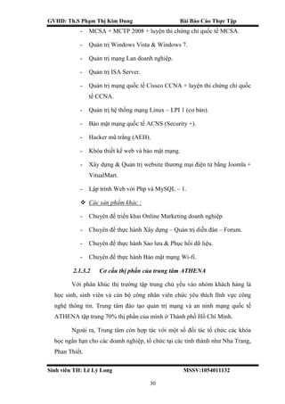 GVHD: Th.S Phạm Thị Kim Dung Bài Báo Cáo Thực Tập
Sinh viên TH: Lê Lý Long MSSV:1054011132
30
- MCSA + MCTP 2008 + luyện thi chứng chỉ quốc tế MCSA.
- Quản trị Windows Vista & Windows 7.
- Quản trị mạng Lan doanh nghiệp.
- Quản trị ISA Server.
- Quản trị mạng quốc tế Cissco CCNA + luyện thi chứng chỉ quốc
tế CCNA.
- Quản trị hệ thống mạng Linux – LPI 1 (cơ bản).
- Bảo mật mạng quốc tế ACNS (Security +).
- Hacker mũ trắng (AEH).
- Khóa thiết kế web và bảo mật mạng.
- Xây dựng & Quản trị website thương mại điện tử bằng Joomla +
VitualMart.
- Lập trình Web với Php và MySQL – 1.
 Các sản phẩm khác :
- Chuyên đề triển khai Online Marketing doanh nghiệp.
- Chuyên đề thực hành Xây dựng – Quản trị diễn đàn – Forum.
- Chuyên đề thực hành Sao lưu & Phục hồi dữ liệu.
- Chuyên đề thực hành Bảo mật mạng Wi-fi.
2.1.3.2 Cơ cấu thị phần của trung tâm ATHENA
Với phân khúc thị trường tập trung chủ yếu vào nhóm khách hàng là
học sinh, sinh viên và cán bộ công nhân viên chức yêu thích lĩnh vực công
nghệ thông tin. Trung tâm đào tạo quản trị mạng và an ninh mạng quốc tế
ATHENA tập trung 70% thị phần của mình ở Thành phố Hồ Chí Minh.
Ngoài ra, Trung tâm còn hợp tác với một số đối tác tổ chức các khóa
học ngắn hạn cho các doanh nghiệp, tổ chức tại các tỉnh thành như Nha Trang,
Phan Thiết.
 