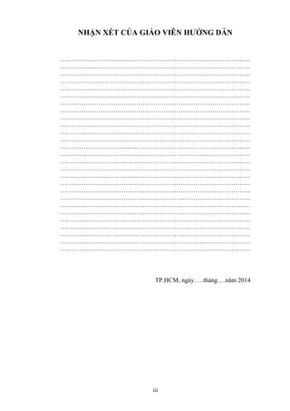 iii
NHẬN XÉT CỦA GIÁO VIÊN HƯỚNG DẪN
………………………………………………………………………………
………………………………………………………………………………
………………………………………………………………………………
………………………………………………………………………………
………………………………………………………………………………
………………………………………………………………………………
………………………………………………………………………………
………………………………………………………………………………
………………………………………………………………………………
………………………………………………………………………………
………………………………………………………………………………
………………………………………………………………………………
………………………………………………………………………………
………………………………………………………………………………
………………………………………………………………………………
………………………………………………………………………………
………………………………………………………………………………
………………………………………………………………………………
………………………………………………………………………………
………………………………………………………………………………
………………………………………………………………………………
………………………………………………………………………………
………………………………………………………………………………
………………………………………………………………………………
………………………………………………………………………………
………………………………………………………………………………
………………………………………………………………………………
TP.HCM, ngày…..tháng….năm 2014
 