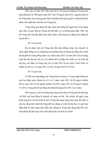GVHD: Th.S Phạm Thị Kim Dung Bài Báo Cáo Thực Tập
Sinh viên TH: Lê Lý Long MSSV:1054011132
32
Như vậy, từ năm 2011 đến năm 2013 số lượng lao động tại Trung tâm
giảm đáng kể từ 100 người năm 2011 còn 70 người năm 2012, nguyên nhân là
do Trung tâm chủ trương giảm biên chế đồng thời giải quyết và khuyến khích
nhân viên nghĩ theo chế độ của Trung tâm.
Trong từng giai đoạn, để thực hiện theo đúng kế hoạch thì số lao động
trực tiếp và giao tiếp tại Trung tâm bắt đầu có xu hướng giảm dần. Như vậy
thì Trung tâm đã dần dần hoàn thiện được chất lượng lao động theo đúng kế
hoạch đề ra.
 Về trình độ:
Đa số nhân viên tại Trung tâm đều làm những công việc chuyên về
công nghệ thông tin và marketing nên dường như số lượng lao động theo trình
độ đa phần là tương đồng nhau, tuy nhiên năm 2011 và năm 2012 thì lao động
trình độ trên đại học thì có tỷ lệ chênh lệch và thấp hơn nhiều so với trình độ
đại học, cao đẳng và trung cấp, chỉ có năm 2013 là cao hơn 2 năm trước và
chiếm 24,29% so với năm 2011 là 10% và năm 2012 là 17,65%.
 Về giới tính:
Vì lĩnh vực hoạt động của Trung tâm là chuyên về công nghệ thông tin
nên lao động nam chiếm đa số ở cả 3 năm: năm 2011 là 80 người (chiếm
80%), năm 2012 là 60 người (chiếm 70,59%), năm 2013 là 50 người (chiếm
71,43%). Trong khi đó lao động nữ chiếm khoảng trên 20% ở cả 3 năm.
Nói chung, cơ cấu lao động theo từng trình độ tại Trung tâm là phù hợp
với lĩnh vực hoạt động là chuyên về mạng xã hội. Tuy nhiên, để ngày càng
thích ứng hơn với nền kinh tế mới, Trung tâm đang từng bước thay đổi dần cơ
cấu lao động theo trình độ: tăng dần lao động có trình độ đại học và giới hạn
thấp nhất là mức trung cấp. Điều này chứng tỏ Trung tâm đang dần đổi mới,
hoàn thiện để theo kịp với xu thế phát triển của kinh tế xã hội.
 