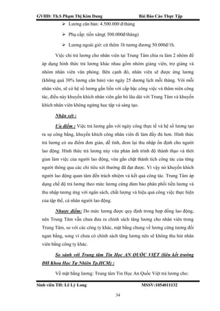 GVHD: Th.S Phạm Thị Kim Dung Bài Báo Cáo Thực Tập
Sinh viên TH: Lê Lý Long MSSV:1054011132
34
 Lương căn bản: 4.500.000 đ/tháng
 Phụ cấp: tiền xăng( 500.000đ/tháng)
 Lương ngoài giờ: cứ thêm 1h tương đương 50.000đ/1h.
Việc chi trả lương cho nhân viên tại Trung Tâm chia ra làm 2 nhóm để
áp dụng hình thức trả lương khác nhau gồm nhóm giảng viên, trợ giảng và
nhóm nhân viên văn phòng. Bên cạnh đó, nhân viên sẽ được ứng lương
(không quá 30% lương căn bản) vào ngày 25 dương lịch mỗi tháng. Với mỗi
nhân viên, sẽ có hệ số lương gắn liền với cấp bậc công việc và thâm niên công
tác, điều này khuyến khích nhân viên gắn bó lâu dài với Trung Tâm và khuyến
khích nhân viên không ngừng học tập và sáng tạo.
Nhận xét :
Ưu điểm : Việc trả lương gắn với ngày công thực tế và hệ số lương tạo
ra sự công bằng, khuyến khích công nhân viên đi làm đầy đủ hơn. Hình thức
trả lương có ưu điểm đơn giản, dễ tính, đem lại thu nhập ổn định cho người
lao động. Hình thức trả lương này vừa phản ánh trình độ thành thạo và thời
gian làm việc của người lao động, vừa gắn chặt thành tích công tác của từng
người thông qua các chỉ tiêu xét thưởng đã đạt được. Vì vậy nó khuyến khích
người lao động quan tâm đến trách nhiệm và kết quả công tác. Trung Tâm áp
dụng chế độ trả lương theo mức lương cứng đảm bảo phân phối tiền lương và
thu nhập tương ứng với ngân sách, chất lượng và hiệu quả công việc thực hiện
của tập thể, cá nhân người lao động.
Nhược điểm: Do mức lương được quy định trong hợp đồng lao động,
nên Trung Tâm vẫn chưa đưa ra chính sách tăng lương cho nhân viên trong
Trung Tâm, so với các công ty khác, mặt bằng chung về lương cứng tương đối
ngan bằng, song vì chưa có chính sách tăng lương nên sẽ không thu hút nhân
viên bằng công ty khác.
So sánh với Trung tâm Tin Học AN QUỐC VIỆT (liên kết trường
ĐH Khoa Học Tự Nhiên Tp.HCM) :
Về mặt bằng lương: Trung tâm Tin Học An Quốc Việt trả lương cho:
 