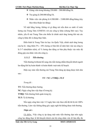 GVHD: Th.S Phạm Thị Kim Dung Bài Báo Cáo Thực Tập
Sinh viên TH: Lê Lý Long MSSV:1054011132
35
 Giảng viên trong khoảng 250.000 – 300.000 đồng/1h.
 Trợ giảng là 200.000 đồng/1h.
 Nhân viên văn phòng là 4.500.000 – 5.000.000 đồng/tháng (tùy
theo thỏa thuận lao động).
Về mặt bằng lương, không có gì đáng nói nếu đem so sánh về mức
lương của Trung Tâm ATHENA với các công ty khác (chung lĩnh vực). Tuy
nhiên, yếu tố mà Trung Tâm còn thiếu là chính sách tăng lương khi mà các
công ty khác đã và đang thực hiện.
Điển hình là Trung Tâm tin học An Quốc Việt, chính sách tăng lương
của họ là : tăng thêm 5% - 10% lương cơ bản khi số năm làm việc tại công ty
là 5-7 năm(thâm niên), số % lương dao động cơ bản phụ thuộc vào mức độ
đóng góp của nhân viên cho công ty.
3.1.1.2 Tiền thưởng.
Tiền thưởng là khoản bổ sung cho tiền lương nhằm khuyến khích người
lao động khi họ hoàn thành và hoàn thành vượt mức kế hoạch.
Hiện nay mức tiền thưởng mà Trung Tâm đang áp dụng được tính như
sau :
TT = NC x TTBQ x TLT
Trong đó :
TT: Tiền thưởng được hưởng.
NC: Ngày công làm việc thực tế trong kỳ.
TTBQ: Tiền thưởng bình quân trong kỳ.
TLT: Tỷ lệ thưởng.
Nếu ngày công làm việc<1/2 ngày làm việc theo chế độ thì bị trừ 100%
tiền thưởng. Làm việc không đúng giờ, ngày nghỉ bù không được tính thưởng.
Nhận xét :
Ưu điểm : Việc công ty áp dụng một mức tiền thưởng dựa trên ngày
công lao động thực tế đã khuyến khích cán bộ công nhân viêc đi làm đầy đủ
 
