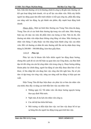 GVHD: Th.S Phạm Thị Kim Dung Bài Báo Cáo Thực Tập
Sinh viên TH: Lê Lý Long MSSV:1054011132
36
hơn. Gắn tiền thưởng với tỷ lệ thưởng chính là công ty đã gắn mức thưởng với
kết quả hoạt động kinh doanh, với sự nỗ lực của nhân viên. Điều này khiến
người lao động quan tâm đến trách nhiệm và kết quả công tác, phấn đấu nâng
cao năng suất lao động, hạ giá thành sản phẩm, đẩy mạnh hoạt động kinh
doanh.
Nhược điểm : Hiện tại hình thức thưởng của Trung Tâm chưa đa dạng.
Trung Tâm chỉ có các hình thức thưởng tập trung vào cuối năm. Mức thưởng
hiện nay chỉ dựa vào mức độ phần trăm của lương cơ bản. Nên do đó, tiền
thưởng mà nhân viên nhận được không công bằng với nhau. Mức thưởng của
nhân viên tháng 13 phụ thuộc vào khả năng hoàn thành công việc của nhân
viên. Đối với thưởng cá nhân thì mức thưởng mỗi lần mà họ nhận được từng
tháng là 200.000 – 500.000 đồng, kèm theo giấy khen.
3.1.1.3 Phúc lợi.
Phúc lợi vừa là khoản tiền hiển nhiên người lao động được hưởng,
nhưng bên cạnh đó nó còn thể hiện sự quan tâm của Công đoàn, của Ban lãnh
đạo tới đời sống của cán bộ công nhân viên trong công ty. Được hưởng những
khoản phúc lợi chính đáng, người lao động sẽ cảm thấy được đảm bảo về sức
khoẻ, về thu nhập khi còn đang làm việc cũng như khi nghỉ hưu. Họ sẽ yên
tâm và tập trung vào công việc, nâng cao năng suất lao động và hiệu quả sản
xuất.
Hiện Trung Tâm đã thực hiện được các phúc lợi cơ bản cho nhân viên
của mình, thúc đẩy và nâng cao tinh thần làm việc của nhân viên:
 Những ngày Lễ, Tết nhân viên vẫn được hưởng nguyên lương
theo quy định Nhà nước.
 Nghỉ mát, đi du lịch cho nhân viên công ty.
 Các chế độ bảo hiểm bắt buộc.
 Môi trường và điều kiện làm việc: nơi làm việc được bố trí tạo
sự hứng thú cho người lao động trong quá trình làm việc.
 