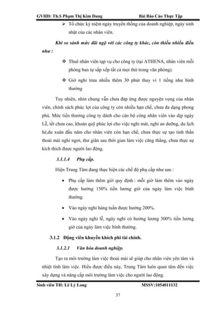 GVHD: Th.S Phạm Thị Kim Dung Bài Báo Cáo Thực Tập
Sinh viên TH: Lê Lý Long MSSV:1054011132
37
 Tổ chức kỷ niệm ngày truyền thống của doanh nghiệp, ngày sinh
nhật của các nhân viên.
Khi so sánh mức đãi ngộ với các công ty khác, còn thiếu nhiều điều
như :
 Thuê nhân viên tạp vụ cho công ty (tại ATHENA, nhân viên mỗi
phòng ban tự sắp xếp tất cả mọi thứ trong văn phòng).
 Giờ nghỉ trưa nhiều thêm 30 phút thay vì 1 tiếng như bình
thường
Tuy nhiên, nhìn chung vẫn chưa đáp ứng được nguyện vọng của nhân
viên, chính sách phúc lợi của công ty còn nhiều hạn chế, chưa đa dạng phong
phú. Mức tiền thưởng công ty dành cho cán bộ công nhân viên vào dịp ngày
Lễ, tết chưa cao, khoản quỹ phúc lợi cho việc nghỉ mát, nghỉ an dưỡng, du lịch
hè,du xuân đầu năm cho nhân viên còn hạn chế, chưa thực sự tạo tinh thần
thoải mái nghỉ ngơi, thư giãn sau thời gian làm việc căng thẳng, chưa thực sự
kích thích được người lao động.
3.1.1.4 Phụ cấp.
Hiện Trung Tâm đang thực hiện các chế độ phụ cấp như sau :
 Phụ cấp làm thêm giờ quy định : mỗi giờ làm thêm vào ngày
được hưởng 150% tiền lương giờ của ngày làm việc bình
thường.
 Vào ngày nghỉ hàng tuần được hưởng 200%.
 Vào ngày nghỉ lễ, ngày nghỉ có hưởng lương 300% tiền lương
giờ của ngày làm việc bình thường.
3.1.2 Động viên khuyến khích phi tài chính.
3.1.2.1 Văn hóa doanh nghiệp.
Tạo ra môi trường làm việc thoải mái sẽ giúp cho nhân viên yên tâm và
nhiệt tình làm việc. Hiểu được điều này, Trung Tâm luôn quan tâm đến việc
xây dựng và nâng cấp môi trường làm việc cho người lao động.
 