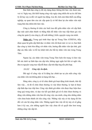 GVHD: Th.S Phạm Thị Kim Dung Bài Báo Cáo Thực Tập
Sinh viên TH: Lê Lý Long MSSV:1054011132
38
Ban lãnh đạo công ty đã xây dựng được không khí làm việc thoải mái,
vui vẻ. Ngày nay, khi khối lượng công việc ngày càng nhiều thì sự ức chế tâm
lý rất hay xảy ra đối với người lao động. Lúc đó, tình cảm thân thiết của đồng
nghiệp, sự quan tâm của các cấp quản lý có thể đem lại cho nhân viên một
trạng thái nhẹ nhõm khi làm việc.
Công ty thưởng tổ chức các buổi trao đổi giữa nhân viên với cấp lãnh
đạo một cách chân thành và thẳng thắn để nhân viên trực tiếp tham gia vào
công tác quản lý của công ty, đề xuất những ý kiến ,nguyện vọng của mình.
Nhận xét : Trong quá trình thực tập tại Trung Tâm ATHENA, thấy
được quan hệ giữa cấp lãnh đạo và nhân viên rất thoải mái và vui vẻ, ban lãnh
đạo công ty luôn hòa đồng với nhân viên, hướng dẫn nhân viên tận tình, giải
đáp các thắc mắc và hỗ trợ nhiệt tình cho bất kỳ nhân viên nào trong Trung
Tâm.
Ngược lại, các nhân viên trong Trung Tâm luôn tôn trọng và làm việc
hết sức dưới sự lãnh đạo của cấp trên, không ngại ngần hỏi khi có nghi vấn,
đưa ra nguyện vọng trực tiếp để được cấp trên đáp ứng nếu phù hợp.
3.1.2.2 Công việc ổn định.
Đãi ngộ về công việc sẽ là động lực chính tạo sự yêu mến công việc
của nhân viên mà không phải sử dụng tiền bạc. .
Hàng năm, công ty có tổ chức đánh giá hoạt động kinh doanh, thái độ
làm việc… từ đó tổ chức khen thưởng và việc khen thưởng, lỷ luật sẽ được
cấp lãnh đạo trực tiếp làm. Công việc đánh giá nhân viên được thực hiện theo
từng quý trong năm, và dựa vào kết quả đánh giá sẽ tổ chức khen thưởng và
động viên những nhân viên làm tốt công việc của mình, cũng như những nhân
viên chưa hoàn thành chỉ tiêu công việc. Những việc này có tác dụng rất lớn
đối với cán bộ công nhân viên. Những người làm việc tốt kỳ này sẽ cố gắng
hơn ở kỳ sau, còn những người làm việc chưa tốt sẽ quyết tâm hơn trong
những công việc sắp tới.
 