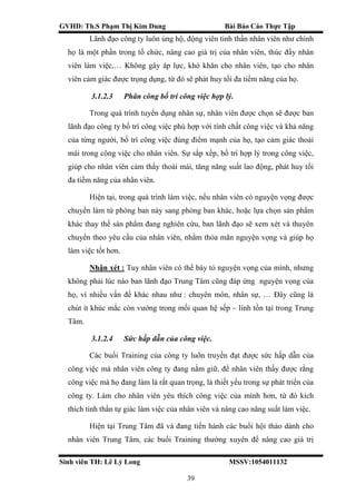 GVHD: Th.S Phạm Thị Kim Dung Bài Báo Cáo Thực Tập
Sinh viên TH: Lê Lý Long MSSV:1054011132
39
Lãnh đạo công ty luôn ủng hộ, động viên tinh thần nhân viên như chính
họ là một phần trong tổ chức, nâng cao giá trị của nhân viên, thúc đẩy nhân
viên làm việc,… Không gây áp lực, khó khăn cho nhân viên, tạo cho nhân
viên cảm giác được trọng dụng, từ đó sẽ phát huy tối đa tiềm năng của họ.
3.1.2.3 Phân công bố trí công việc hợp lý.
Trong quá trình tuyển dụng nhân sự, nhân viên được chọn sẽ được ban
lãnh đạo công ty bố trí công việc phù hợp với tính chất công việc và khả năng
của từng người, bố trí công việc đúng điểm mạnh của họ, tạo cảm giác thoải
mái trong công việc cho nhân viên. Sự sắp xếp, bố trí hợp lý trong công việc,
giúp cho nhân viên cảm thấy thoải mái, tăng năng suất lao động, phát huy tối
đa tiềm năng của nhân viên.
Hiện tại, trong quá trình làm việc, nếu nhân viên có nguyện vọng được
chuyển làm từ phòng ban này sang phòng ban khác, hoặc lựa chọn sản phẩm
khác thay thế sản phẩm đang nghiên cứu, ban lãnh đạo sẽ xem xét và thuyên
chuyển theo yêu cầu của nhân viên, nhằm thỏa mãn nguyện vọng và giúp họ
làm việc tốt hơn.
Nhận xét : Tuy nhân viên có thể bày tỏ nguyện vọng của mình, nhưng
không phải lúc nào ban lãnh đạo Trung Tâm cũng đáp ứng nguyện vọng của
họ, vì nhiều vấn đề khác nhau như : chuyên môn, nhân sự, … Đây cũng là
chút ít khúc mắc còn vướng trong mối quan hệ sếp – lính tồn tại trong Trung
Tâm.
3.1.2.4 Sức hấp dẫn của công việc.
Các buổi Training của công ty luôn truyền đạt được sức hấp dẫn của
công việc mà nhân viên công ty đang nắm giữ, để nhân viên thấy được rằng
công việc mà họ đang làm là rất quan trọng, là thiết yếu trong sự phát triển của
công ty. Làm cho nhân viên yêu thích công việc của mình hơn, từ đó kích
thích tinh thần tự giác làm việc của nhân viên và nâng cao năng suất làm việc.
Hiện tại Trung Tâm đã và đang tiến hành các buổi hội thảo dành cho
nhân viên Trung Tâm, các buổi Training thường xuyên để nâng cao giá trị
 