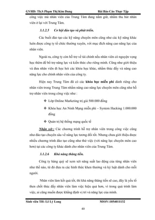 GVHD: Th.S Phạm Thị Kim Dung Bài Báo Cáo Thực Tập
Sinh viên TH: Lê Lý Long MSSV:1054011132
40
công việc mà nhân viên của Trung Tâm đang nắm giữ, nhằm thu hút nhân
viên ở lại với Trung Tâm.
3.1.2.5 Cơ hội đào tạo và phát triển.
Các buổi đào tạo các kỹ năng chuyên môn cũng như các kỹ năng khác
luôn được công ty tổ chức thường xuyên, với mục đích nâng cao năng lực của
nhân viên.
Ngoài ra, công ty còn hỗ trợ về tài chính nếu nhân viên có nguyện vọng
học thêm để bổ trợ năng lực và kiến thức cho riêng mình. Cũng như giới thiệu
và đưa nhân viên đi học hỏi các khóa học khác, nhằm thúc đẩy và nâng cao
năng lực cho chính nhân viên của công ty.
Hiện nay Trung Tâm đã có các khóa học miễn phí dành riêng cho
nhân viên trong Trung Tâm nhằm nâng cao năng lực chuyên môn cũng như hỗ
trợ nhân viên trong công việc như :
 Lớp Online Marketing trị giá 500.000 đồng
 Khóa học An Ninh Mạng miễn phí – System Hacking 1.000.000
đồng
 Quản trị hệ thống mạng quốc tế
Nhận xét : Các chương trình hỗ trợ nhân viên trong công việc cũng
như đào tạo chuyên sâu về năng lực tương đối tốt. Nhưng chưa giới thiệu được
nhiều chương trình đào tạo cũng như thử việc (với năng lực chuyên môn cao
hơn) tại các công ty khác dành cho nhân viên của Trung Tâm.
3.1.2.6 Khả năng thăng tiến.
Công ty hàng quý sẽ xem xét năng suất lao động của từng nhân viên
như thế nào, từ đó đưa ra các hình thức khen thưởng và kỷ luật dành cho mỗi
người.
Nhân viên làm kết quả tốt, thì khả năng thăng tiến sẽ cao, đây là yếu tố
then chốt thúc đẩy nhân viên làm việc hiệu quả hơn, vì trong quá trình làm
việc, ai cũng muốn được khẳng định vị trí và năng lực của mình.
 