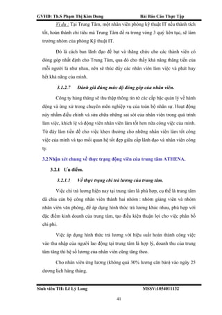 GVHD: Th.S Phạm Thị Kim Dung Bài Báo Cáo Thực Tập
Sinh viên TH: Lê Lý Long MSSV:1054011132
41
Ví dụ : Tại Trung Tâm, một nhân viên phòng kỹ thuật IT nếu thành tích
tốt, hoàn thành chỉ tiêu mà Trung Tâm đề ra trong vòng 3 quý liên tục, sẽ làm
trưởng nhóm của phòng Kỹ thuật IT.
Đó là cách ban lãnh đạo đề bạt và thăng chức cho các thành viên có
đóng góp nhất định cho Trung Tâm, qua đó cho thấy khả năng thăng tiến của
mỗi người là như nhau, nên sẽ thúc đẩy các nhân viên làm việc và phát huy
hết khả năng của mình.
3.1.2.7 Đánh giá đúng mức độ đóng góp của nhân viên.
Công ty hàng tháng sẽ thu thập thông tin từ các cấp bậc quản lý về hành
động và ứng xử trong chuyên môn nghiệp vụ của toàn bộ nhân sự. Hoạt động
này nhằm điều chỉnh và sửa chữa những sai sót của nhân viên trong quá trình
làm việc, khích lệ và động viên nhân viên làm tốt hơn nữa công việc của mình.
Từ đây làm tiền đề cho việc khen thưởng cho những nhân viên làm tốt công
việc của mình và tạo mối quan hệ tốt đẹp giữa cấp lãnh đạo và nhân viên công
ty.
3.2Nhận xét chung về thực trạng động viên của trung tâm ATHENA.
3.2.1 Ưu điểm.
3.2.1.1 Về thực trạng chi trả lương của trung tâm.
Việc chi trả lương hiện nay tại trung tâm là phù hợp, cụ thể là trung tâm
đã chia cán bộ công nhân viên thành hai nhóm : nhóm giảng viên và nhóm
nhân viên văn phòng, để áp dụng hình thức trả lương khác nhau, phù hợp với
đặc điểm kinh doanh của trung tâm, tạo điều kiện thuận lợi cho việc phân bố
chi phí.
Việc áp dụng hình thức trả lương với hiệu suất hoàn thành công việc
vào thu nhập của người lao động tại trung tâm là hợp lý, doanh thu của trung
tâm tăng thì hệ số lương của nhân viên cũng tăng theo.
Cho nhân viên ứng lương (không quá 30% lương căn bản) vào ngày 25
dương lịch hàng tháng.
 