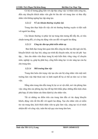 GVHD: Th.S Phạm Thị Kim Dung Bài Báo Cáo Thực Tập
Sinh viên TH: Lê Lý Long MSSV:1054011132
42
Có hệ số lương gắng liền với cấp bậc công việc và thâm niên công tác,
điều này khuyến khích nhân viên gắn bó lâu dài với trung tâm và thúc đẩy
nhân viên không ngừng học tập sáng tạo.
3.2.1.2 Về các khoản thưởng và phúc lợi.
Trung tâm thực hiện tốt việc chi trả thưởng thường xuyên và đột xuất
với người lao động.
Các khoản thưởng và phúc lợi tại trung tâm tương đối đầy đủ, có tiêu
chuẩn tương đối, có công tác động viên cao đối với người lao động.
3.2.1.3 Công tác đào tạo phát triển nhân sự.
Ban lãnh đạo trung tâm quan tâm đến công tác đào tạo đội ngũ cán bộ,
khuyến khích việc học hỏi, nâng cao trình độ chuyên môn, tài trợ chi phí học
tập,… làm cho nhân viên được trang bị một kiến thức vững vàng về chuyên
môn, nghiệp vụ, giúp họ phát huy, cống hiến năng lực và sức sáng tạo của họ
cho trung tâm.
3.2.1.4 Môi trường làm việc
Trung tâm luôn chú trọng việc tạo cho cán bộ công nhân viên một môi
trường làm việc thật thoải mái và lành mạnh để họ có thể an tâm vui vẻ làm
việc.
Hằng năm trung tâm đều trang bị lại cơ sở vật chất, nơi văn phòng làm
việc cũng như các phòng dạy học để kịp thời khắc phục những điều kiện chưa
phù hợp, tổ chức khám sức khỏe định kỳ cho nhân viên.
Tất cả những ưu điểm trên của trung tâm đều có tác dụng khuyến
khích, động viên rất lớn đối với người lao động. Tạo cho nhân viên có niềm
tin vào trung tâm, kích thích nhân viên tự giác làm việc, sáng tạo và có trách
nhiệm đối với công việc, tuân thủ nội quy của trung tâm hơn.
 
