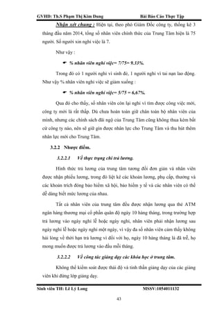 GVHD: Th.S Phạm Thị Kim Dung Bài Báo Cáo Thực Tập
Sinh viên TH: Lê Lý Long MSSV:1054011132
43
Nhận xét chung : Hiện tại, theo phó Giám Đốc công ty, thống kê 3
tháng đầu năm 2014, tổng số nhân viên chính thức của Trung Tâm hiện là 75
người. Số người xin nghỉ việc là 7.
Như vậy :
 % nhân viên nghỉ việc= 7/75= 9.33%.
Trong đó có 1 người nghỉ vì sinh đẻ, 1 người nghỉ vì tai nạn lao động.
Như vậy % nhân viên nghỉ việc sẽ giảm xuống :
 % nhân viên nghỉ việc= 5/75 = 6,67%.
Qua đó cho thấy, số nhân viên còn lại nghỉ vì tìm được công việc mới,
công ty mới là rất thấp. Dù chưa hoàn toàn giữ chân toàn bộ nhân viên của
mình, nhưng các chính sách đãi ngộ của Trung Tâm cũng không thua kém bất
cứ công ty nào, nên sẽ giữ gìn được nhân lực cho Trung Tâm và thu hút thêm
nhân lực mới cho Trung Tâm.
3.2.2 Nhược điểm.
3.2.2.1 Về thực trạng chi trả lương.
Hình thức trả lương của trung tâm tương đối đơn giản và nhân viên
được nhận phiếu lương, trong đó liệt kê các khoản lương, phụ cấp, thưởng và
các khoản trích đóng bảo hiểm xã hội, bảo hiểm y tế và các nhân viên có thể
dễ dàng biết mức lương của nhau.
Tất cả nhân viên của trung tâm đều được nhận lương qua thẻ ATM
ngân hàng thương mại cổ phần quân độ ngày 10 hàng tháng, trong trường hợp
trả lương vào ngày nghỉ lễ hoặc ngày nghỉ, nhân viên phải nhận lương sau
ngày nghỉ lễ hoặc ngày nghỉ một ngày, vì vậy đa số nhân viên cảm thấy không
hài lòng về thời hạn trả lương vì đối với họ, ngày 10 hàng tháng là đã trễ, họ
mong muốn được trả lương vào đầu mỗi tháng.
3.2.2.2 Về công tác giảng dạy các khóa học ở trung tâm.
Không thể kiểm soát được thái độ và tinh thần giảng dạy của các giảng
viên khi đứng lớp giảng dạy.
 