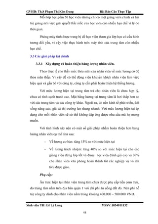 GVHD: Th.S Phạm Thị Kim Dung Bài Báo Cáo Thực Tập
Sinh viên TH: Lê Lý Long MSSV:1054011132
44
Mỗi lớp học gồm 50 học viên nhưng chỉ có một giảng viên chính và hai
trợ giảng nên việc giải quyết thắc mắc của học viên còn nhiều hạn chế vì lý do
thời gian.
Phòng máy tính được trang bị để học viên tham gia lớp học có cấu hình
tương đối yếu, vì vậy việc thực hành trên máy tính của trung tâm còn nhiều
hạn chế.
3.3Các giải pháp tài chính
3.3.1 Xây dựng và hoàn thiện bảng lương nhân viên.
Theo thực tế cho thấy mức thỏa mãn của nhân viên về mức lương có độ
thỏa mãn thấp. Vì vậy để có thể động viên khuyến khích nhân viên làm việc
hiệu quả và gắn bó với công ty, công ty cần phải hoàn thiện hệ thống lương.
Với mức lương hiện tại trung tâm trả cho nhân viên là chưa hợp lý,
chưa có tính cạnh tranh cao. Mặt bằng lương tại trung tâm là hơi thấp hơn so
với các trung tâm và các công ty khác. Ngoài ra, do nền kinh tế phát triển, đời
sống nâng cao, giá cả thị trường leo thang nhanh. Với mức lương hiện tại áp
dụng cho mỗi nhân viên sẽ có thể không đáp ứng được nhu cầu mà họ mong
muốn.
Với tình hình này nên có một số giải pháp nhằm hoàn thiện hơn bảng
lương nhân viên cụ thể như sau:
- Về lương cơ bản: tăng 15% so với mức hiện tại
- Về lương trách nhiệm: tăng 40% so với mức hiện tại cho các
giảng viên đứng lớp tốt và được học viên đánh giá cao và 30%
cho nhân viên văn phòng hoàn thành tốt các nghiệp vụ và chỉ
tiêu được giao.
Phụ cấp:
Ăn trưa: hiện tại nhân viên trung tâm chưa được phụ cấp tiền cơm trưa,
do trung tâm nằm trên địa bàn quận 1 với chi phí ăn uống đắt đỏ. Nên phí hỗ
trợ công ty dành cho nhân viên nằm trong khoảng 400.000 – 500.000 VND.
 
