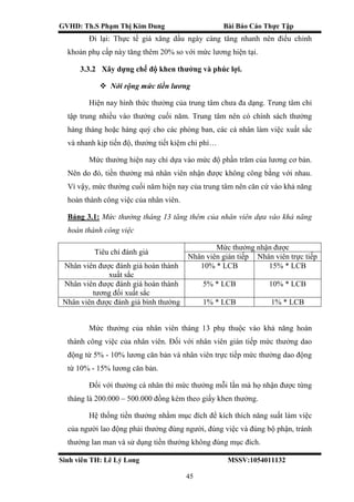 GVHD: Th.S Phạm Thị Kim Dung Bài Báo Cáo Thực Tập
Sinh viên TH: Lê Lý Long MSSV:1054011132
45
Đi lại: Thực tế giá xăng dầu ngày càng tăng nhanh nên điểu chỉnh
khoản phụ cấp này tăng thêm 20% so với mức lương hiện tại.
3.3.2 Xây dựng chế độ khen thưởng và phúc lợi.
 Nới rộng mức tiền lương
Hiện nay hình thức thưởng của trung tâm chưa đa dạng. Trung tâm chỉ
tập trung nhiều vào thưởng cuối năm. Trung tâm nên có chính sách thưởng
hàng tháng hoặc hàng quý cho các phòng ban, các cá nhân làm việc xuất sắc
và nhanh kịp tiến độ, thưởng tiết kiệm chi phí…
Mức thưởng hiện nay chỉ dựa vào mức độ phần trăm của lương cơ bản.
Nên do đó, tiền thưởng mà nhân viên nhận được không công bằng với nhau.
Vì vậy, mức thưởng cuối năm hiện nay của trung tâm nên căn cứ vào khả năng
hoàn thành công việc của nhân viên.
Bảng 3.1: Mức thưởng tháng 13 tăng thêm của nhân viên dựa vào khả năng
hoàn thành công việc
Tiêu chí đánh giá
Mức thưởng nhận được
Nhân viên gián tiếp Nhân viên trực tiếp
Nhân viên được đánh giá hoàn thành
xuất sắc
10% * LCB 15% * LCB
Nhân viên được đánh giá hoàn thành
tương đối xuất sắc
5% * LCB 10% * LCB
Nhân viên được đánh giá bình thường 1% * LCB 1% * LCB
Mức thưởng của nhân viên tháng 13 phụ thuộc vào khả năng hoàn
thành công việc của nhân viên. Đối với nhân viên gián tiếp mức thưởng dao
động từ 5% - 10% lương căn bản và nhân viên trực tiếp mức thưởng dao động
từ 10% - 15% lương căn bản.
Đối với thưởng cá nhân thì mức thưởng mỗi lần mà họ nhận được từng
tháng là 200.000 – 500.000 đồng kèm theo giấy khen thưởng.
Hệ thống tiền thưởng nhằm mục đích để kích thích năng suất làm việc
của người lao động phải thưởng đúng người, đúng việc và đúng bộ phận, tránh
thưởng lan man và sử dụng tiền thưởng không đúng mục đích.
 