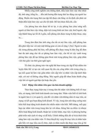 GVHD: Th.S Phạm Thị Kim Dung Bài Báo Cáo Thực Tập
Sinh viên TH: Lê Lý Long MSSV:1054011132
47
Nhiều công trình nghiên cứu khẳng định, điều kiện làm việc như nhiệt
độ, ánh sáng, tiếng ồn,… đều ảnh hưởng đến trạng thái lao động của người lao
động. Muốn cho trạng thái của tập thể được cân bằng và ổn định cần phải cải
thiện điều kiện làm việc sao cho tốt nhất. Để làm được điều đó, cần:
Các phòng ban nên được bố trí lại, ở các phòng ban chức năng mỗi
người có bàn làm việc riêng, diện tích trung bình nơi làm việc 4m2/người, sắp
xếp thành hàng tạo lối đi ở giữa, mỗi phòng nên được trang bị điện thoại, máy
in,…
Trung tâm đảm bảo ánh sáng cho tất cả nơi làm việc, mỗi phòng ban
đều phải tiếp xúc với một mặt không gian có cửa sổ rộng 1,5m2. Ngoài ra màu
sắc trong phòng phải hài hòa, mỗi phòng đều được trang bị đèn ống để đảm
bảo đủ ánh sáng cho tất cả phòng ban làm việc, cần bố trí cây xanh trong
phòng làm việc để tạo không gian thoải mái trong phòng làm việc, giúp nhân
viên thư giãn vào thời gian nghỉ ngơi.
Tổ chức các phong trào văn nghệ thể thao trong các dịp lễ hội nhằm rèn
luyện thân thể và tạo các mối quan hệ cho các công nhân viên trong công ty,
tạo mối quan hệ làm việc giữa nhân viên cấp trên và nhân viên cấp dưới thân
mật, cởi mở và không căng thẳng. Mọi người giúp đỡ nhau hoàn thành công
việc khi có người quá bận rộn hoặc đau yếu.
3.4.2 Động viên nhân viên qua văn hóa doanh nghiệp.
Theo thực trạng hiện nay ở trung tâm thì nhân viên không biết rõ mục
tiêu, sứ mạng, tình hình kinh doanh của trung tâm. Nhân viên biết rõ tình hình
là người làm ở vị trí quản lý, còn đối với nhân viên không nắm rõ mục tiêu, sứ
mạng và kết quả hoạt động kinh doanh. Vì vậy, trung tâm nên tăng cường mức
hiểu biết hoạt động kinh doanh cho nhiều nhân viên biết. Mỗi tháng, mỗi quý
họp các nhân viên trong trung tâm lại với nhau, thông báo ưu điểm và nhược
điểm hoạt động kinh doanh, thuận lợi và khó khăn, mục tiêu và phương hướng
phát triển một cách rõ ràng và dễ hiểu. Chính những điều đó sẽ kích thích khả
năng làm việc của nhân viên. Vì theo thuyết kỳ vọng thì mục tiêu cá nhân luôn
gắn liền với mục tiêu của tổ chức, một cá nhân muốn đạt được mục tiêu gì thì
 