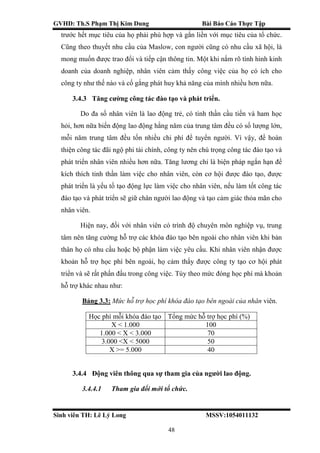 GVHD: Th.S Phạm Thị Kim Dung Bài Báo Cáo Thực Tập
Sinh viên TH: Lê Lý Long MSSV:1054011132
48
trước hết mục tiêu của họ phải phù hợp và gắn liền với mục tiêu của tổ chức.
Cũng theo thuyết nhu cầu của Maslow, con người cũng có nhu cầu xã hội, là
mong muốn được trao đổi và tiếp cận thông tin. Một khi nắm rõ tình hình kinh
doanh của doanh nghiệp, nhân viên cảm thấy công việc của họ có ích cho
công ty như thế nào và cố gắng phát huy khả năng của mình nhiều hơn nữa.
3.4.3 Tăng cường công tác đào tạo và phát triển.
Do đa số nhân viên là lao động trẻ, có tinh thần cầu tiến và ham học
hỏi, hơn nữa biến động lao động hằng năm của trung tâm đều có số lượng lớn,
mỗi năm trung tâm đều tốn nhiều chi phí để tuyển người. Vì vậy, để hoàn
thiện công tác đãi ngộ phi tài chính, công ty nên chú trọng công tác đào tạo và
phát triển nhân viên nhiều hơn nữa. Tăng lương chỉ là biện pháp ngắn hạn để
kích thích tinh thần làm việc cho nhân viên, còn cơ hội được đào tạo, được
phát triển là yếu tố tạo động lực làm việc cho nhân viên, nếu làm tốt công tác
đào tạo và phát triển sẽ giữ chân người lao động và tạo cảm giác thỏa mãn cho
nhân viên.
Hiện nay, đối với nhân viên có trình độ chuyên môn nghiệp vụ, trung
tâm nên tăng cường hỗ trợ các khóa đào tạo bên ngoài cho nhân viên khi bản
thân họ có nhu cầu hoặc bộ phận làm việc yêu cầu. Khi nhân viên nhận được
khoản hỗ trợ học phí bên ngoài, họ cảm thấy được công ty tạo cơ hội phát
triển và sẽ rất phấn đấu trong công việc. Tùy theo mức đóng học phí mà khoản
hỗ trợ khác nhau như:
Bảng 3.3: Mức hỗ trợ học phí khóa đào tạo bên ngoài của nhân viên.
Học phí mỗi khóa đào tạo Tổng mức hỗ trợ học phí (%)
X < 1.000 100
1.000 < X < 3.000 70
3.000 <X < 5000 50
X >= 5.000 40
3.4.4 Động viên thông qua sự tham gia của người lao động.
3.4.4.1 Tham gia đổi mới tổ chức.
 