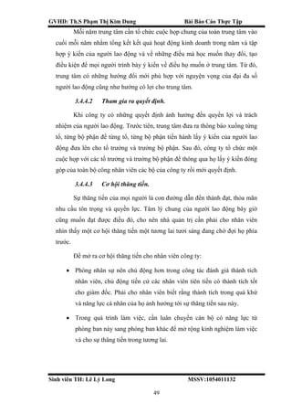 GVHD: Th.S Phạm Thị Kim Dung Bài Báo Cáo Thực Tập
Sinh viên TH: Lê Lý Long MSSV:1054011132
49
Mỗi năm trung tâm cần tổ chức cuộc họp chung của toàn trung tâm vào
cuối mỗi năm nhằm tổng kết kết quả hoạt động kinh doanh trong năm và tập
hợp ý kiến của người lao động và về những điều mà học muốn thay đổi, tạo
điều kiện để mọi người trình bày ý kiến về điều họ muốn ở trung tâm. Từ đó,
trung tâm có những hướng đổi mới phù hợp với nguyện vọng của đại đa số
người lao động cũng như hướng có lợi cho trung tâm.
3.4.4.2 Tham gia ra quyết định.
Khi công ty có những quyết định ảnh hưởng đến quyền lợi và trách
nhiệm của người lao động. Trước tiên, trung tâm đưa ra thông báo xuống từng
tổ, từng bộ phận để từng tổ, từng bộ phận tiến hành lấy ý kiến của người lao
động đưa lên cho tổ trưởng và trưởng bộ phận. Sau đó, công ty tổ chức một
cuộc họp với các tổ trưởng và trưởng bộ phận để thông qua họ lấy ý kiến đóng
góp của toàn bộ công nhân viên các bộ của công ty rồi mới quyết định.
3.4.4.3 Cơ hội thăng tiến.
Sự thăng tiến của mọi người là con đường dẫn đến thành đạt, thỏa mãn
nhu cầu tôn trọng và quyền lực. Tâm lý chung của người lao động bây giờ
cũng muốn đạt được điều đó, cho nên nhà quản trị cần phải cho nhân viên
nhìn thấy một cơ hội thăng tiến một tương lai tươi sáng đang chờ đợi họ phía
trước.
Để mở ra cơ hội thăng tiến cho nhân viên công ty:
 Phòng nhân sự nên chủ động hơn trong công tác đánh giá thành tích
nhân viên, chủ động tiến cử các nhân viên tiên tiến có thành tích tốt
cho giám đốc. Phải cho nhân viên biết rằng thành tích trong quá khứ
và năng lực cá nhân của họ ảnh hưởng tới sự thăng tiến sau này.
 Trong quá trình làm việc, cần luân chuyền cán bộ có năng lực từ
phòng ban này sang phòng ban khác để mở rộng kinh nghiệm làm việc
và cho sự thăng tiến trong tương lai.
 
