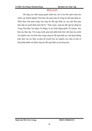 GVHD: Th.S Phạm Thị Kim Dung Bài Báo Cáo Thực Tập
Sinh viên TH: Lê Lý Long MSSV:1054011132
50
KẾT LUẬN
Để nâng cao chất lượng nguồn nhân lực, tìm ra lợi thế cạnh tranh cho
mình, các doanh nghiệp Việt Nam cần quan tâm tới công tác đãi ngộ nhân sự.
Thấy được tầm quan trọng của công tác đãi ngộ nhân sự, sau một thời gian
thực tập em quyết định chọn đề tài “ Thực trạng công tác đãi ngộ lao động tại
Trung Tâm Đào Tạo Quản Trị Mạng và An Ninh Mạng Quốc Tế Athena làm
báo cáo thực tập. Với mong muốn góp một phần kiến thức nhỏ hẹp của mình
vào nghiên cứu, tìm hiểu thực trạng công tác đãi ngộ nhân sự, vận dụng những
kiến thức mà các thầy cô giáo đã truyền thụ vào nghiên cứu, đưa ra một số
biện pháp nhằm cải thiện công tác đãi ngộ nhân sự tại trung tâm.
 