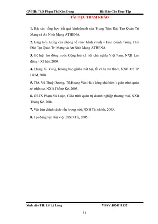 GVHD: Th.S Phạm Thị Kim Dung Bài Báo Cáo Thực Tập
Sinh viên TH: Lê Lý Long MSSV:1054011132
51
TÀI LIỆU THAM KHẢO
1. Báo cáo tổng hợp kết quả kinh doanh của Trung Tâm Đào Tạo Quản Trị
Mạng và An Ninh Mạng ATHENA.
2. Bảng tiền lương của phòng tổ chức hành chính – kinh doanh Trung Tâm
Đào Tạo Quản Trị Mạng và An Ninh Mạng ATHENA.
3. Bộ luật lao động nước Cộng hoà xã hội chủ nghĩa Việt Nam, NXB Lao
động – Xã hội, 2004.
4. Chung Ju Yung, Không bao giờ là thất bại, tất cả là thử thách, NXB Trẻ TP
HCM, 2004
5. ThS. Vũ Thuỳ Dương, TS.Hoàng Văn Hải (đồng chủ biên ), giáo trình quản
trị nhân sự, NXB Thống Kê, 2005.
6. GS.TS Phạm Vũ Luận, Giáo trình quản trị doanh nghiệp thương mại, NXB
Thống Kê, 2004.
7. Văn bản chính sách tiền lương mới, NXB Tài chính, 2005.
8. Tạo động lực làm việc, NXB Trẻ, 2005
 