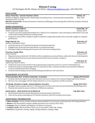 Winston Y. Leung
472 Burlington Rd NE, Atlanta, GA 30366 • Winston.leung@emory.edu • 609-498-5301
EDUCATION
Emory University, Goizueta Business School Atlanta, GA
Bachelor of Business Administration, Marketing & Consulting, Focus: environmental sustainability May, 2018
Cumulative GPA: 3.41/4.0
Relevant Coursework: BusinessEconomics, Financial and Managerial Accounting, Data & Decision Analytics,Stocks &
Financial Markets
WORK EXPERIENCE
Johnson & Johnson-Ethicon Somerville, NJ
Global Competitive Insights Intern Summer 2016
 Created a quarterlyupdateable dashboard in Tableau of 15 competitor’s sales and expense information to be used
in future forecasting and decision making models
 Analyzed 5 main product categories against competitor comparable product lines to provide insightson company
performance
Kings Interests Inc. Princeton, NJ
Business Development Intern Winter 2015
 Analyzed returnson 25 potential real estate investment properties
 Engaged with clientsand municipal officials in proposal meetings
 Developed digital marketing advertisements for real estate leasing projects
Princeton Family YMCA Princeton, NJ
Camp Counselor Summer 2015
 Organized camp activities for 20 children with an emphasison personal fitness, safety and character development
 Resolved operational issuesand communicated with parentson camper’s progress
Princeton University Princeton, NJ
Engineering Research Intern Summer 2014-15
 Conducted research and assisted in the programmingof capacitive sensors to create 3-D hand gestures
 Performed study on energy budget with the evaluation of solar radiation, heat flux and emissivityof different
surfaces usinginfrared camera imaging
 Created research displaysand presented findingsto professors and researchers
LEADERSHIP ACTIVITIES
“Next Generation Men” at Emory University, Co-founder Spring 2014-Present
 Develop volunteer program to provide education and career exposure for underprivileged high school students
 Recruit, train, and engage with 20 college volunteers to serve as guidance and life counselors
No Strings Attached A Capella, Alumni Relations Executive Spring 2014-2015
 Managed communication with over 75 Emory alumni via direct outreach and social media for fundraisingevents
 Planned and marketed concerts with over a 900 person audience
EAGLE SCOUT – BOYS SCOUTS OF NJ TROOP 40 Fall 2007-2014
 Spearheaded numerouscommunityprojectsinvolving teamsof volunteers
 Led a service project, paintingover 65 local fire hydrants, with 250 recorded service hours
ADDITIONAL INFORMATION
 Other Activities: Varsity member of Emory UniversityMen’s Cross Country and Track team, No StringsAttached
 Honors: UAA All Academic Student-Athlete Award for Cross-Country2015-2016
 Language: Fluent in English and Mandarin; Proficient in Cantonese
 Computer Skills: Microsoft Office (Word, Excel, PowerPoint); MATLAB, Tableau
 Interests: Long distance running, singing, fencing enthusiast, camping, sailing
 