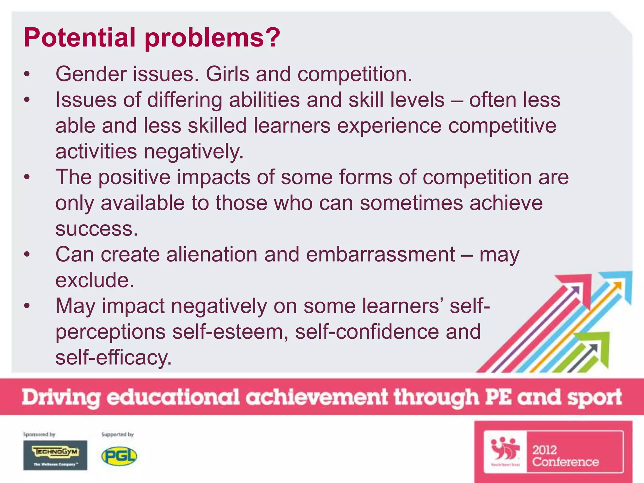 Potential problems?
• Gender issues. Girls and competition.
• Issues of differing abilities and skill levels – often less
able and less skilled learners experience competitive
activities negatively.
• The positive impacts of some forms of competition are
only available to those who can sometimes achieve
success.
• Can create alienation and embarrassment – may
exclude.
• May impact negatively on some learners’ self-
perceptions self-esteem, self-confidence and
self-efficacy.
 