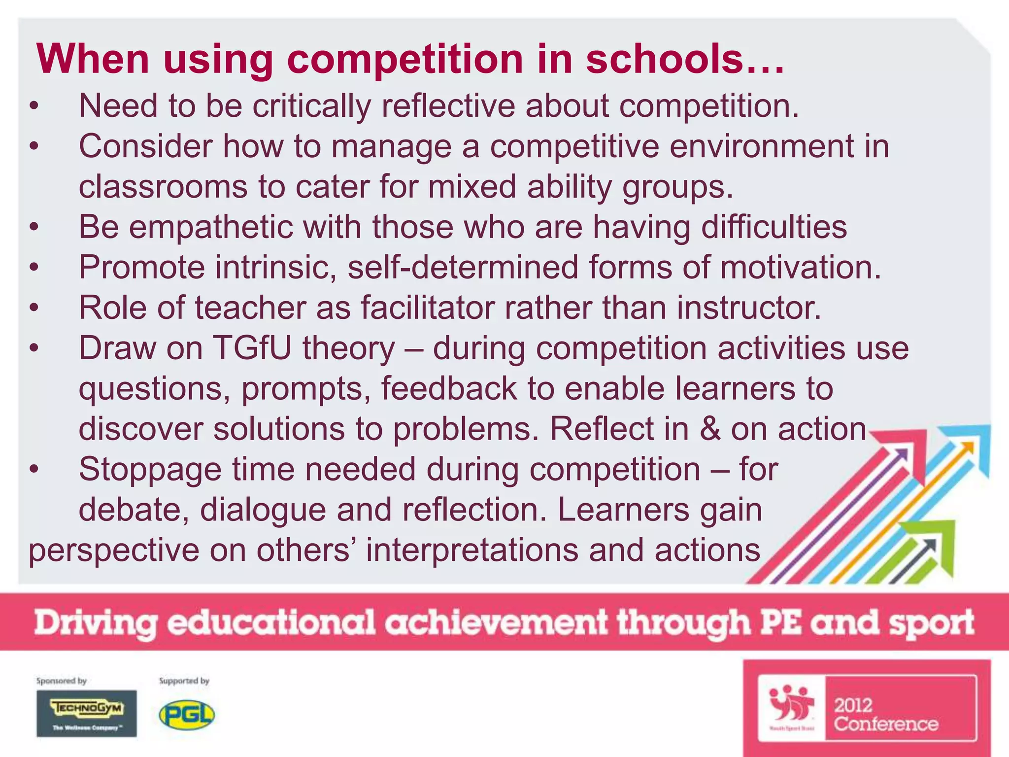 When using competition in schools…
• Need to be critically reflective about competition.
• Consider how to manage a competitive environment in
classrooms to cater for mixed ability groups.
• Be empathetic with those who are having difficulties
• Promote intrinsic, self-determined forms of motivation.
• Role of teacher as facilitator rather than instructor.
• Draw on TGfU theory – during competition activities use
questions, prompts, feedback to enable learners to
discover solutions to problems. Reflect in & on action
• Stoppage time needed during competition – for
debate, dialogue and reflection. Learners gain
perspective on others’ interpretations and actions
 