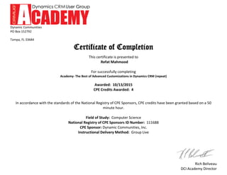 Dynamic Communities
PO Box 152792
Tampa, FL 33684
Rich Beliveau
DCI Academy Director
Certificate of Completion
This certificate is presented to
Refat Mahmood
For successfully completing
Academy- The Best of Advanced Customizations in Dynamics CRM (repeat)
Awarded: 10/13/2015
CPE Credits Awarded: 4
In accordance with the standards of the National Registry of CPE Sponsors, CPE credits have been granted based on a 50
minute hour.
Field of Study: Computer Science
National Registry of CPE Sponsors ID Number: 111688
CPE Sponsor: Dynamic Communities, Inc.
Instructional Delivery Method: Group Live
 