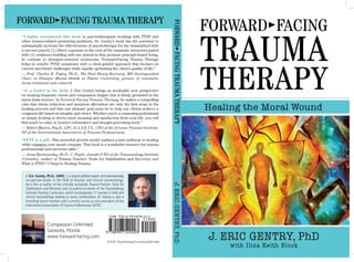 Forward®Facing
Trauma
Therapy
Healing the Moral Wound
J. ERIC GENTRY, PhD
with Ilisa Keith Block
“I highly recommend this book to psychotherapists working with PTSD and
other trauma-related presenting problems. Dr. Gentry’s book has the potential to
substantially increase the effectiveness of psychotherapy for the traumatized with
a one-two punch: (1) Direct exposure to the root of the traumatic memories paired
with (2) resilience-building self-care practices that promote principle-based living.
In contrast to therapist-centered treatments, Forward-Facing Trauma Therapy
helps to resolve PTSD symptoms with a client-guided approach that focuses on
current and future challenges while rapidly optimizing the client’s quality of life.”
— Prof. Charles R. Figley, Ph.D., The Paul Henry Kurzweg, MD Distinguished
Chair in Disaster Mental Health at Tulane University, pioneer of traumatic
stress treatment and research
“As a leader in the field, J. Eric Gentry brings an invaluable new perspective
on treating traumatic stress and compassion fatigue that is firmly grounded in the
latest brain science. In Forward-Facing Trauma Therapy, he makes a compelling
case that stress reduction and symptom alleviation are only the first steps in the
healing process and that our ultimate goal must be to help our clients achieve a
congruent life based on integrity and choice. Whether you’re a counseling professional
or simply looking to derive more meaning and satisfaction from your life, you will
find much to value in Gentry’s informative and thought-provoking book.”
— Robert Rhoton, Psy.D., LPC, D.A.A.E.T.S., CEO of the Arizona Trauma Institute,
VP of the International Association of Trauma Professionals
“FFTT is a gift. This powerful growth model outlines a sure pathway to healing
while engaging your moral compass. This book is a wonderful resource for trauma
professionals and survivors alike.”
— Anna Baranowsky, Ph.D., C. Psych., founder/CEO of the Traumatology Institute
(Canada), author of Trauma Practice: Tools for Stabilization and Recovery and
What is PTSD? 3 Steps to Healing Trauma
Forward®Facing Trauma Therapy
J. Eric Gentry, Ph.D., LMHC, is a board-certified expert and internationally
recognized leader in the field of disaster and clinical traumatology.
He is the co-author of the critically acclaimed Trauma Practice: Tools for
Stabilization and Recovery and co-author/co-owner of the Traumatology
Institute Training Curriculum, which encompasses 17 courses in field and
clinical traumatology leading to seven certifications. Dr. Gentry is also a
founding board member and currently serves as vice president of the
International Association of Trauma Professionals (IATP).
Forward®FacingTraumaTherapyJ.ERICGENTRY,PhD
Compassion Unlimited
Sarasota, Florida
www.forward-facing.com
$19.95 Psychotherapy/Counseling/Self-Help
 
