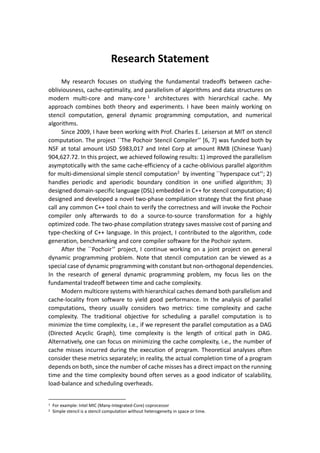 Research Statement
My research focuses on studying the fundamental tradeoffs between cache-
obliviousness, cache-optimality, and parallelism of algorithms and data structures on
modern multi-core and many-core 1 architectures with hierarchical cache. My
approach combines both theory and experiments. I have been mainly working on
stencil computation, general dynamic programming computation, and numerical
algorithms.
Since 2009, I have been working with Prof. Charles E. Leiserson at MIT on stencil
computation. The project ``The Pochoir Stencil Compiler’’ [6, 7] was funded both by
NSF at total amount USD $983,017 and Intel Corp at amount RMB (Chinese Yuan)
904,627.72. In this project, we achieved following results: 1) improved the parallelism
asymptotically with the same cache-efficiency of a cache-oblivious parallel algorithm
for multi-dimensional simple stencil computation2 by inventing ``hyperspace cut’’; 2)
handles periodic and aperiodic boundary condition in one unified algorithm; 3)
designed domain-specific language (DSL) embedded in C++ for stencil computation; 4)
designed and developed a novel two-phase compilation strategy that the first phase
call any common C++ tool chain to verify the correctness and will invoke the Pochoir
compiler only afterwards to do a source-to-source transformation for a highly
optimized code. The two-phase compilation strategy saves massive cost of parsing and
type-checking of C++ language. In this project, I contributed to the algorithm, code
generation, benchmarking and core compiler software for the Pochoir system.
After the ``Pochoir’’ project, I continue working on a joint project on general
dynamic programming problem. Note that stencil computation can be viewed as a
special case of dynamic programming with constant but non-orthogonal dependencies.
In the research of general dynamic programming problem, my focus lies on the
fundamental tradeoff between time and cache complexity.
Modern multicore systems with hierarchical caches demand both parallelism and
cache-locality from software to yield good performance. In the analysis of parallel
computations, theory usually considers two metrics: time complexity and cache
complexity. The traditional objective for scheduling a parallel computation is to
minimize the time complexity, i.e., if we represent the parallel computation as a DAG
(Directed Acyclic Graph), time complexity is the length of critical path in DAG.
Alternatively, one can focus on minimizing the cache complexity, i.e., the number of
cache misses incurred during the execution of program. Theoretical analyses often
consider these metrics separately; in reality, the actual completion time of a program
depends on both, since the number of cache misses has a direct impact on the running
time and the time complexity bound often serves as a good indicator of scalability,
load-balance and scheduling overheads.
1 For example: Intel MIC (Many-Integrated-Core) coprocessor
2 Simple stencil is a stencil computation without heterogeneity in space or time.
 