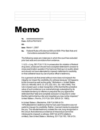 Xxxxxxxxxxxxxxxx
Memo
To: xxxxxxxxxxxxxxxxxx
From: Joshua Normand
CC:
Date: March 1, 2007
Re: Federal Rules of Evidence 608 and 609- Prior Bad Acts and
Convictions excluded from evidence
The following cases are instances in which the court has excluded
prior bad acts and convictions from evidence.
1: U.S. v. Ling, 581 F.2d 1118. In prosecution for violation of federal
drug laws, prosecutor should have accepted defendant’s answer to
cross-examination question if he had ever fired gun on public street
and should not have attempted to impeach defendant’s credibility
on that collateral issue by use of police officer’s testimony.
It is a general rule that arrest without more does not impeach the
integrity nor impair the credibility of a witness because “(i)t happens
to the innocent as well as the guilty.” Michelson v. United States,
335 U.S. 469,482, 69 S. Ct. 213, 222, 93 L. Ed. 168 (1948). This
rule is based upon a clear recognition of the fact that the probative
value of such evidence is so overwhelmingly outweighed by its
inevitable tendency to inflame or prejudice the jury against the
defendant that “total and complete exclusion is required in order
that the right to trial by a fair and impartial jury may not be impaired.”
United States v. Pennix, 313 F.2d. 524, 529 (4 Cir. 1963).
In United States v. Blackshire, 538 F.2d 569 (4 Cir.
1976),Blackshire’s testimony that he had used mescaline was not
useful to impugn his credibility. Rather, it served merely to prejudice
the jury. The rebuttal testimony violated the rule, long recognized in
this circuit, that extraneous evidence of misconduct cannot be
introduced to impeach a witness. 538 F.2d at 572 (citations
omitted). See United States v. Morlang, 531 F.2d 183, 190 (4 Cir.
 