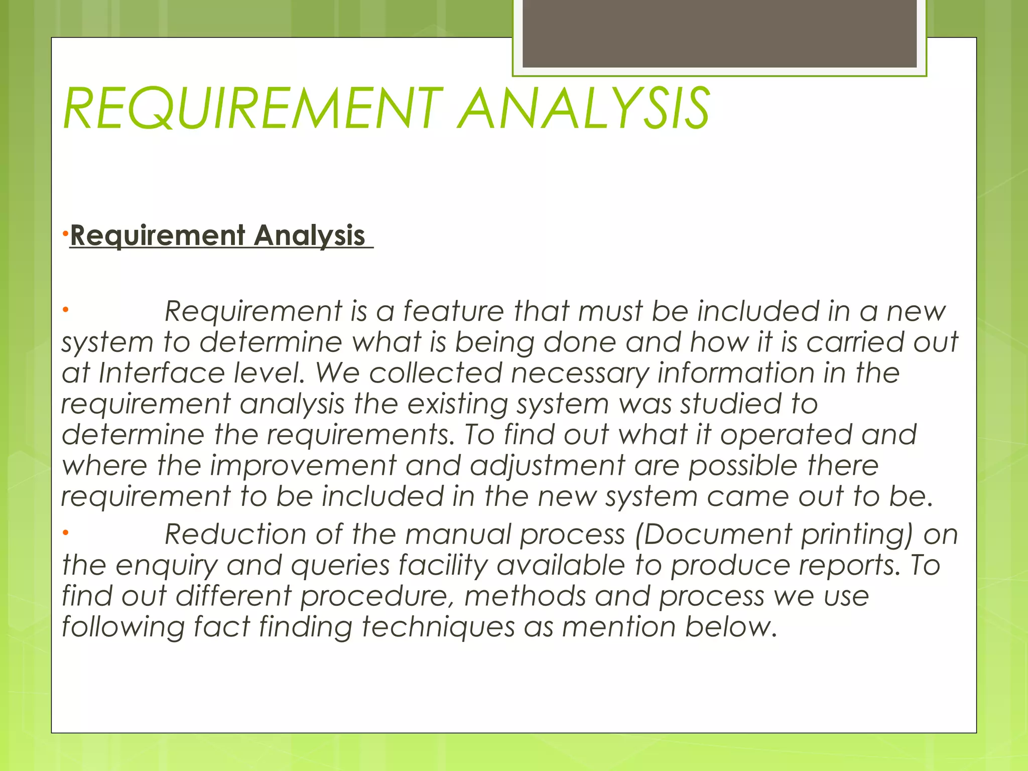 REQUIREMENT ANALYSIS
•Requirement Analysis
 
• Requirement is a feature that must be included in a new
system to determine what is being done and how it is carried out
at Interface level. We collected necessary information in the
requirement analysis the existing system was studied to
determine the requirements. To find out what it operated and
where the improvement and adjustment are possible there
requirement to be included in the new system came out to be.
• Reduction of the manual process (Document printing) on
the enquiry and queries facility available to produce reports. To
find out different procedure, methods and process we use
following fact finding techniques as mention below.
 
 