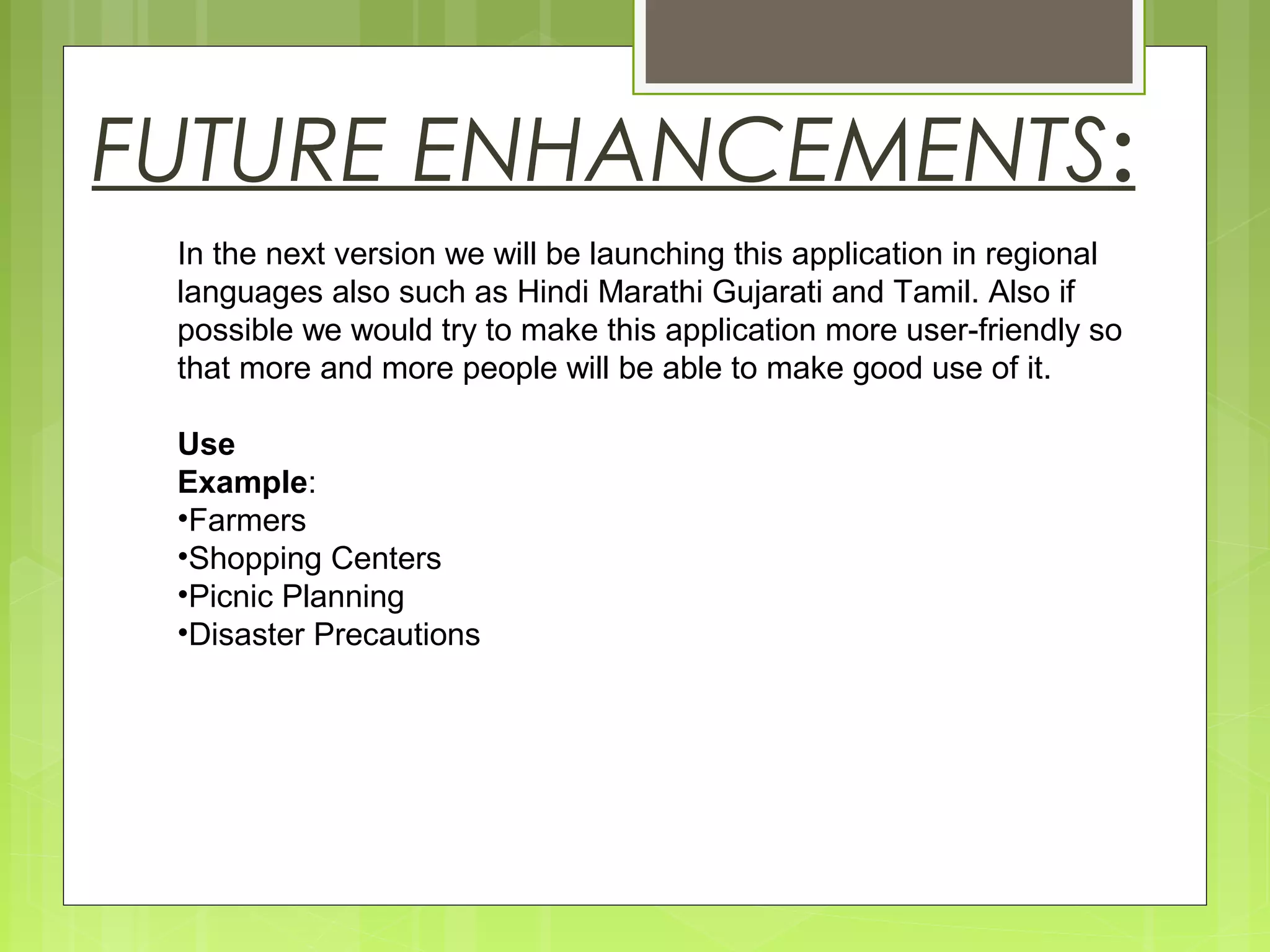 FUTURE ENHANCEMENTS:
In the next version we will be launching this application in regional
languages also such as Hindi Marathi Gujarati and Tamil. Also if
possible we would try to make this application more user-friendly so
that more and more people will be able to make good use of it.
Use
Example:
•Farmers
•Shopping Centers
•Picnic Planning
•Disaster Precautions
 