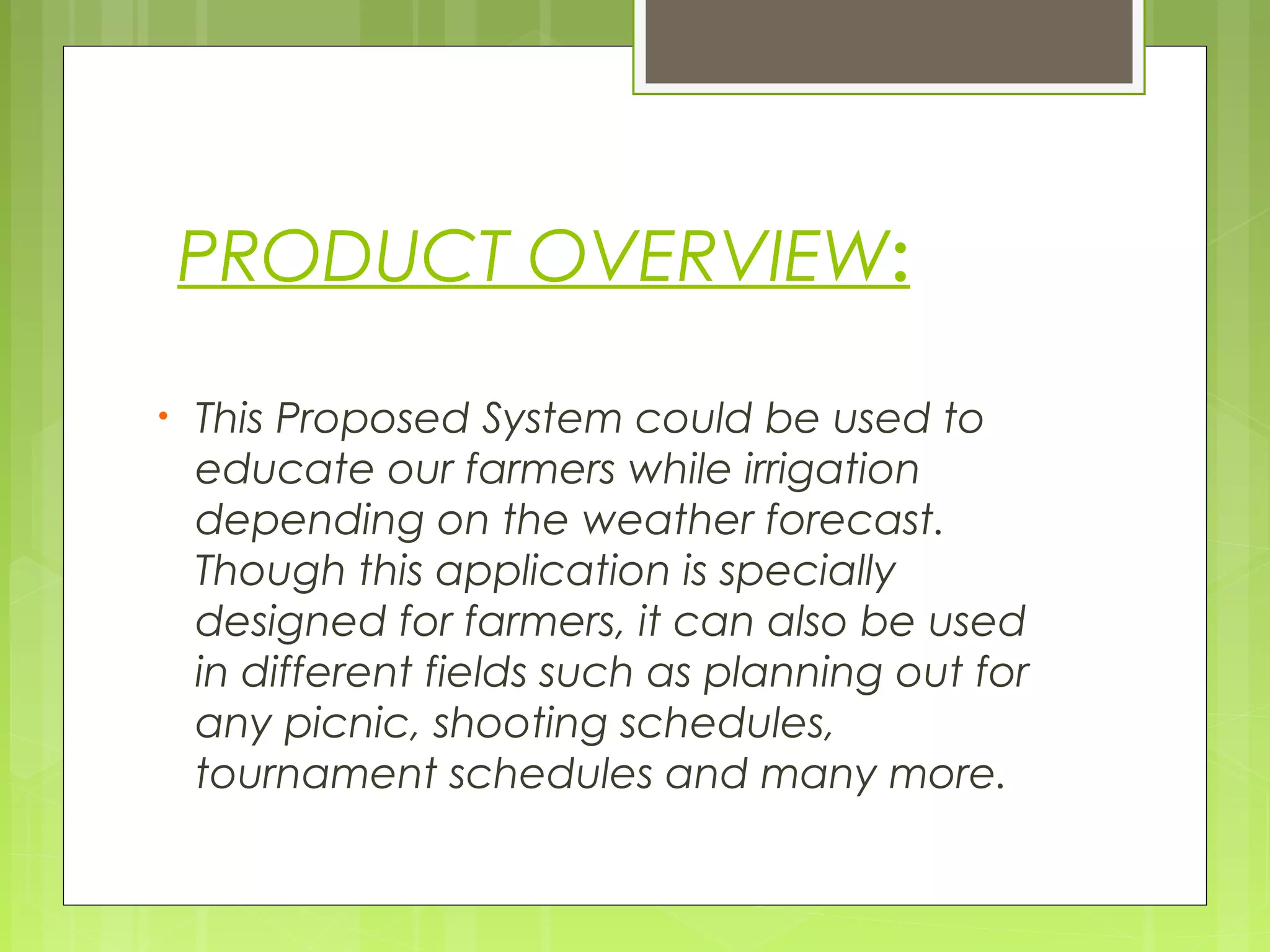 PRODUCT OVERVIEW:
• This Proposed System could be used to
educate our farmers while irrigation
depending on the weather forecast.
Though this application is specially
designed for farmers, it can also be used
in different fields such as planning out for
any picnic, shooting schedules,
tournament schedules and many more.
 
