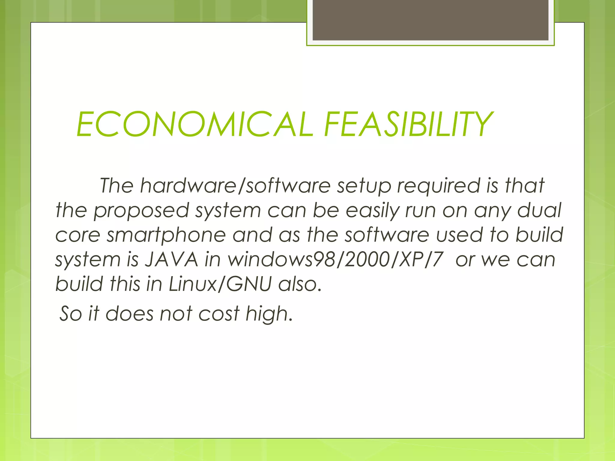 ECONOMICAL FEASIBILITY
The hardware/software setup required is that
the proposed system can be easily run on any dual
core smartphone and as the software used to build
system is JAVA in windows98/2000/XP/7 or we can
build this in Linux/GNU also.
So it does not cost high.
 