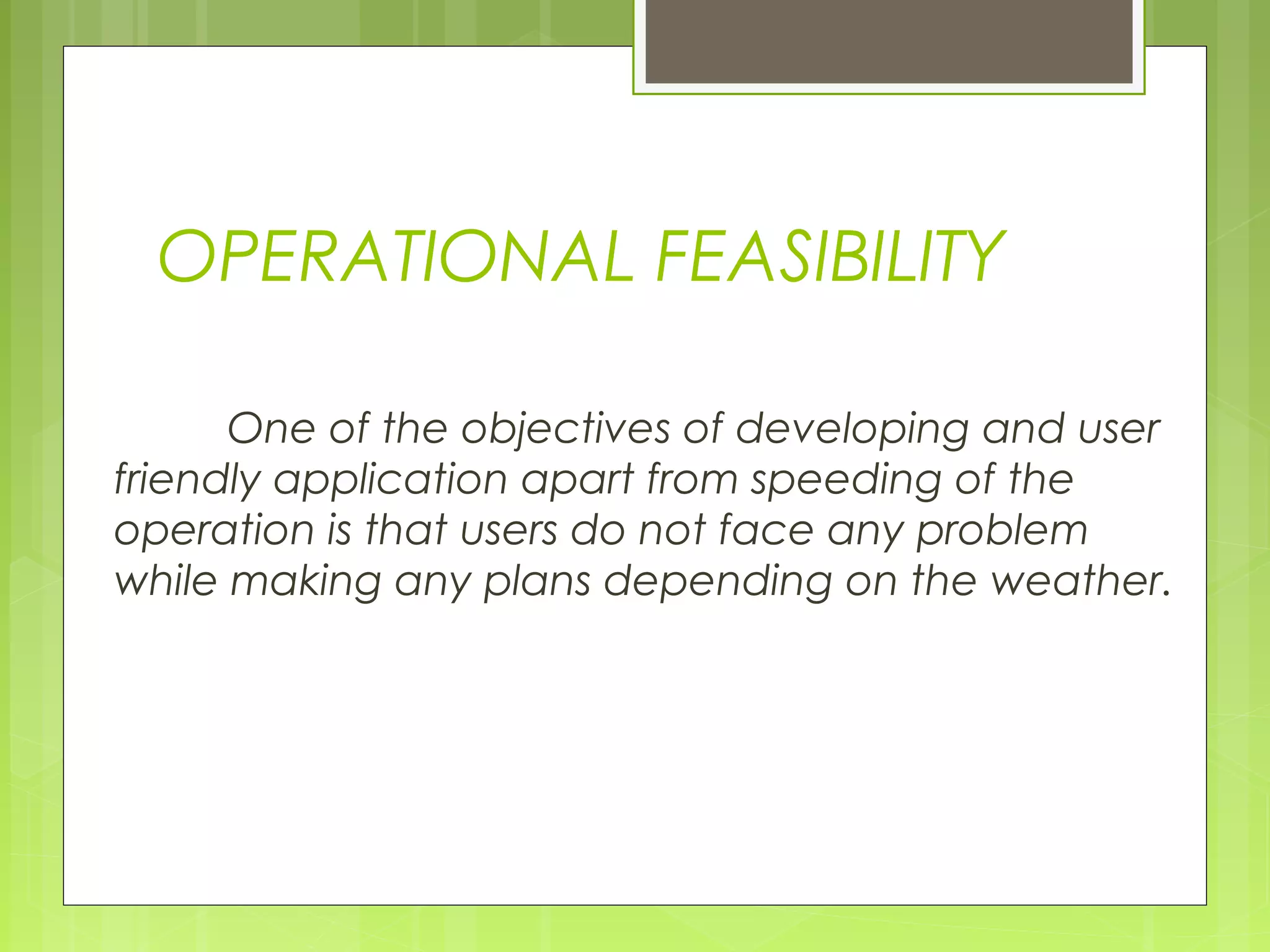 OPERATIONAL FEASIBILITY
 
One of the objectives of developing and user
friendly application apart from speeding of the
operation is that users do not face any problem
while making any plans depending on the weather.
 