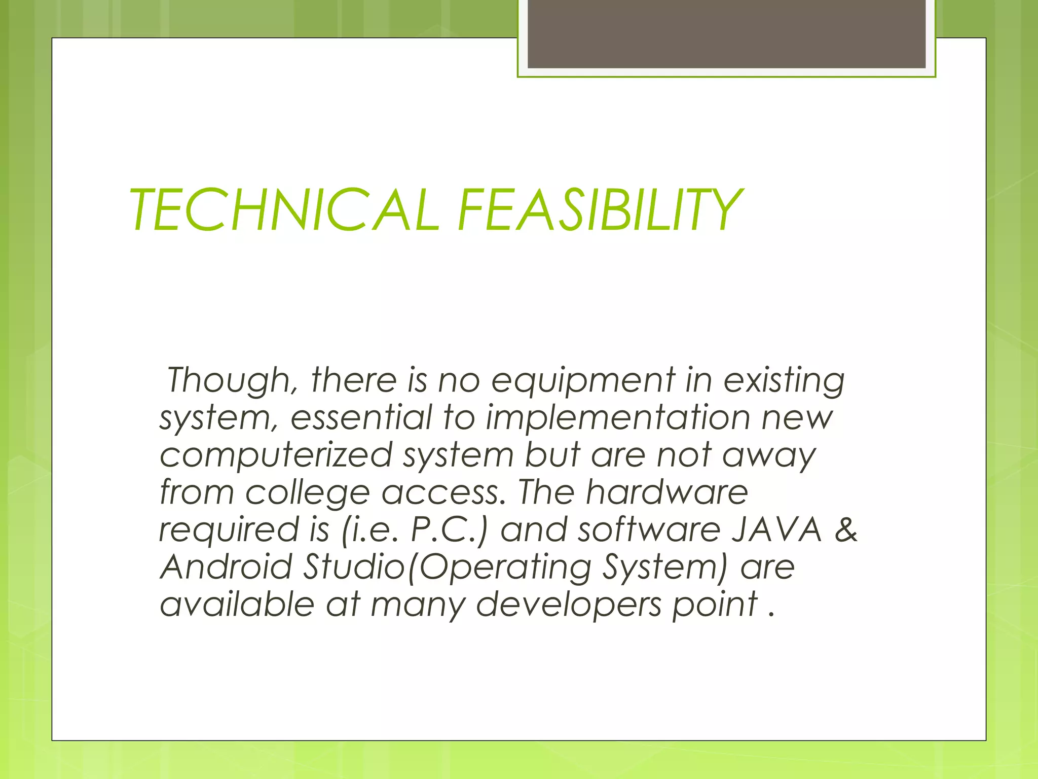 TECHNICAL FEASIBILITY
Though, there is no equipment in existing
system, essential to implementation new
computerized system but are not away
from college access. The hardware
required is (i.e. P.C.) and software JAVA &
Android Studio(Operating System) are
available at many developers point .
 
