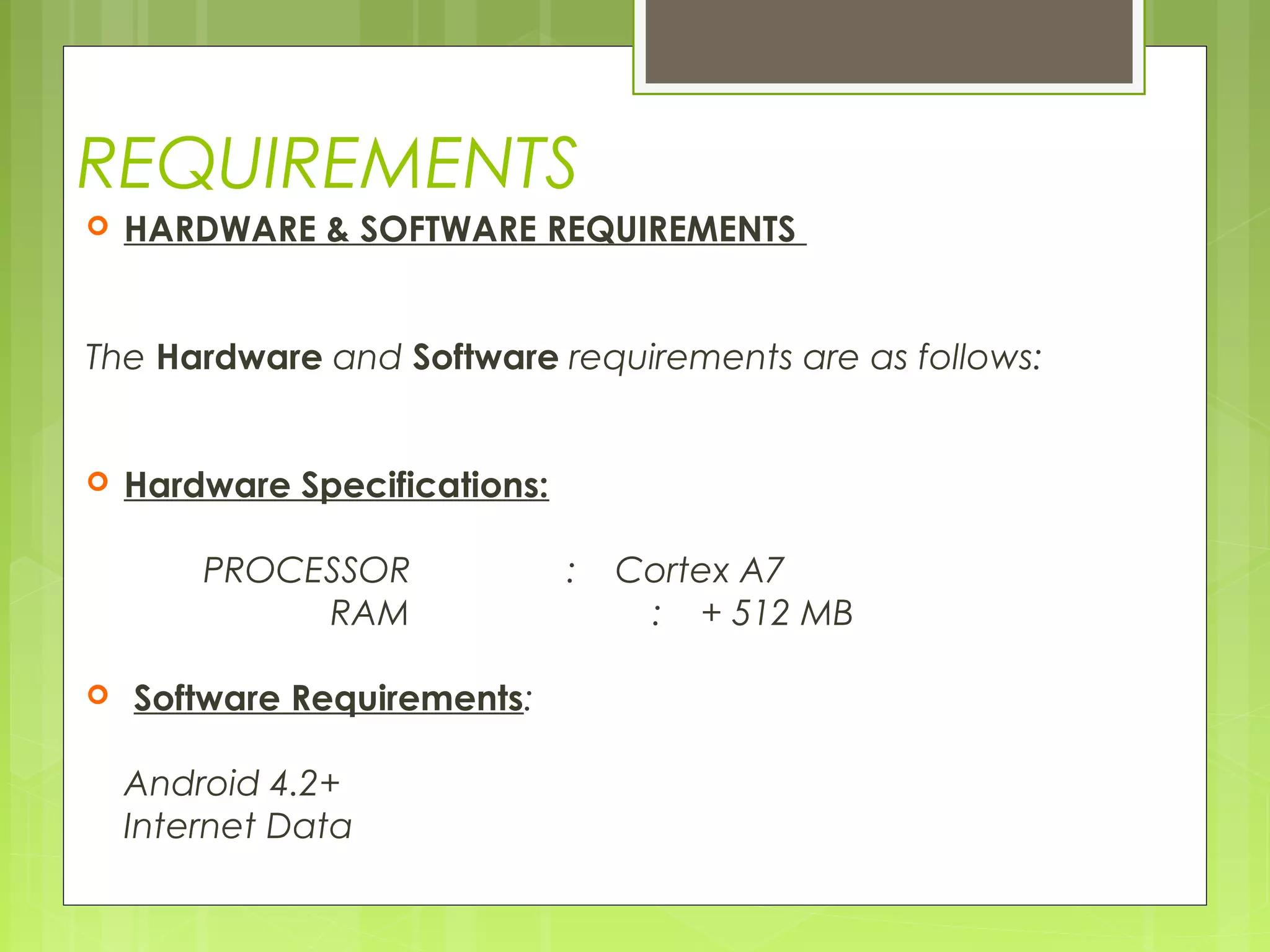 REQUIREMENTS
 HARDWARE & SOFTWARE REQUIREMENTS
 
 
The Hardware and Software requirements are as follows:
 
 Hardware Specifications:
 
PROCESSOR : Cortex A7
RAM : + 512 MB
  Software Requirements:
 
Android 4.2+
Internet Data
 