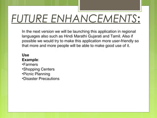 FUTURE ENHANCEMENTS:
In the next version we will be launching this application in regional
languages also such as Hindi Marathi Gujarati and Tamil. Also if
possible we would try to make this application more user-friendly so
that more and more people will be able to make good use of it.
Use
Example:
•Farmers
•Shopping Centers
•Picnic Planning
•Disaster Precautions
 