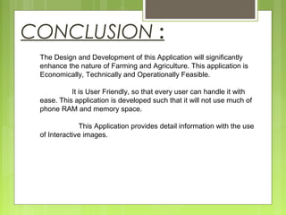CONCLUSION :
The Design and Development of this Application will significantly
enhance the nature of Farming and Agriculture. This application is
Economically, Technically and Operationally Feasible.
It is User Friendly, so that every user can handle it with
ease. This application is developed such that it will not use much of
phone RAM and memory space.
This Application provides detail information with the use
of Interactive images.
 