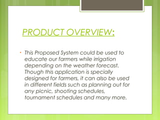 PRODUCT OVERVIEW:
• This Proposed System could be used to
educate our farmers while irrigation
depending on the weather forecast.
Though this application is specially
designed for farmers, it can also be used
in different fields such as planning out for
any picnic, shooting schedules,
tournament schedules and many more.
 