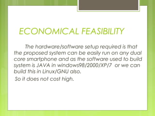 ECONOMICAL FEASIBILITY
The hardware/software setup required is that
the proposed system can be easily run on any dual
core smartphone and as the software used to build
system is JAVA in windows98/2000/XP/7 or we can
build this in Linux/GNU also.
So it does not cost high.
 