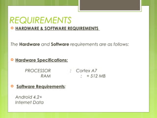REQUIREMENTS
 HARDWARE & SOFTWARE REQUIREMENTS
 
 
The Hardware and Software requirements are as follows:
 
 Hardware Specifications:
 
PROCESSOR : Cortex A7
RAM : + 512 MB
  Software Requirements:
 
Android 4.2+
Internet Data
 